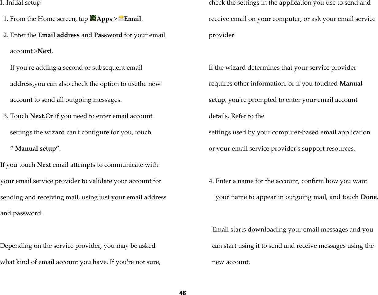  48 1. Initial setup 1. From the Home screen, tap  Apps >Email. 2. Enter the Email address and Password for your email account >Next. If you're adding a second or subsequent email address,you can also check the option to usethe new account to send all outgoing messages. 3. Touch Next.Or if you need to enter email account settings the wizard can't configure for you, touch &sbquo; Manual setup&rdquo;. If you touch Next email attempts to communicate with your email service provider to validate your account for sending and receiving mail, using just your email address and password.  Depending on the service provider, you may be asked what kind of email account you have. If you're not sure, check the settings in the application you use to send and receive email on your computer, or ask your email service provider  If the wizard determines that your service provider requires other information, or if you touched Manual setup, you're prompted to enter your email account details. Refer to the settings used by your computer-based email application or your email service provider's support resources.  4. Enter a name for the account, confirm how you want your name to appear in outgoing mail, and touch Done.  Email starts downloading your email messages and you can start using it to send and receive messages using the new account. 