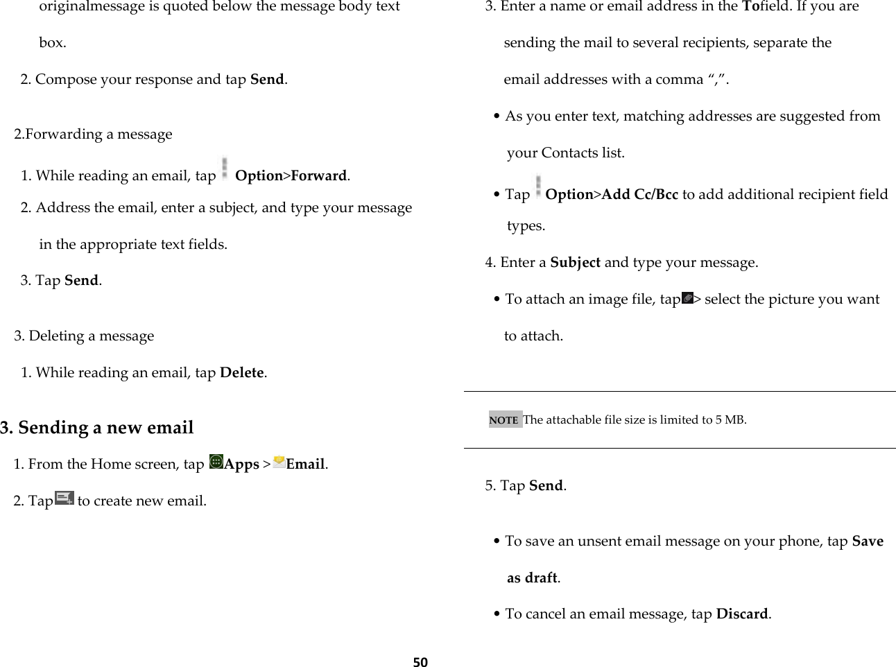  50 originalmessage is quoted below the message body text box. 2. Compose your response and tap Send.  2.Forwarding a message 1. While reading an email, tap  Option>Forward. 2. Address the email, enter a subject, and type your message in the appropriate text fields. 3. Tap Send.  3. Deleting a message 1. While reading an email, tap Delete.  3. Sending a new email 1. From the Home screen, tap  Apps >Email. 2. Tap  to create new email.  3. Enter a name or email address in the Tofield. If you are sending the mail to several recipients, separate the email addresses with a comma &sbquo;,‛. &bull; As you enter text, matching addresses are suggested from your Contacts list. &bull; Tap Option>Add Cc/Bcc to add additional recipient field types. 4. Enter a Subject and type your message. &bull; To attach an image file, tap > select the picture you want to attach.   NOTE  The attachable file size is limited to 5 MB.   5. Tap Send.  &bull; To save an unsent email message on your phone, tap Save as draft. &bull; To cancel an email message, tap Discard. 