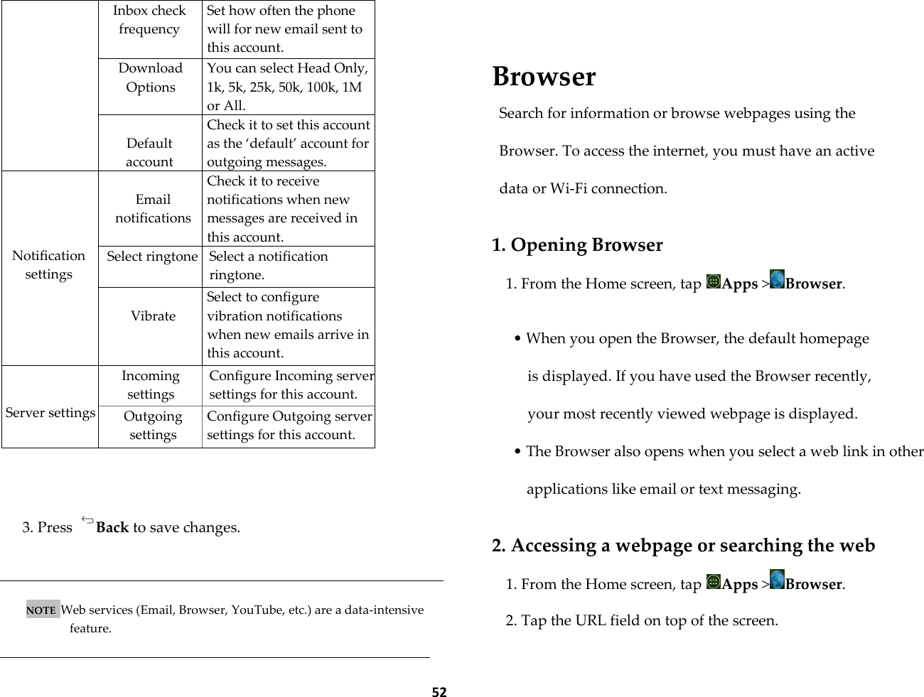  52      Inbox check frequency Set how often the phone will for new email sent to this account. Download Options You can select Head Only, 1k, 5k, 25k, 50k, 100k, 1M or All.  Default account Check it to set this account as the &lsquo;default&rsquo; account for outgoing messages.     Notification settings     Email notifications Check it to receive notifications when new messages are received in this account. Select ringtone Select a notification ringtone.  Vibrate Select to configure vibration notifications when new emails arrive in this account.   Server settings Incoming settings Configure Incoming server settings for this account. Outgoing settings Configure Outgoing server settings for this account.   3. Press  Back to save changes.   NOTE  Web services (Email, Browser, YouTube, etc.) are a data-intensive feature.    Browser Search for information or browse webpages using the Browser. To access the internet, you must have an active data or Wi-Fi connection.  1. Opening Browser 1. From the Home screen, tap  Apps >Browser.  &bull; When you open the Browser, the default homepage is displayed. If you have used the Browser recently, your most recently viewed webpage is displayed. &bull; The Browser also opens when you select a web link in other applications like email or text messaging.  2. Accessing a webpage or searching the web 1. From the Home screen, tap  Apps >Browser. 2. Tap the URL field on top of the screen. 