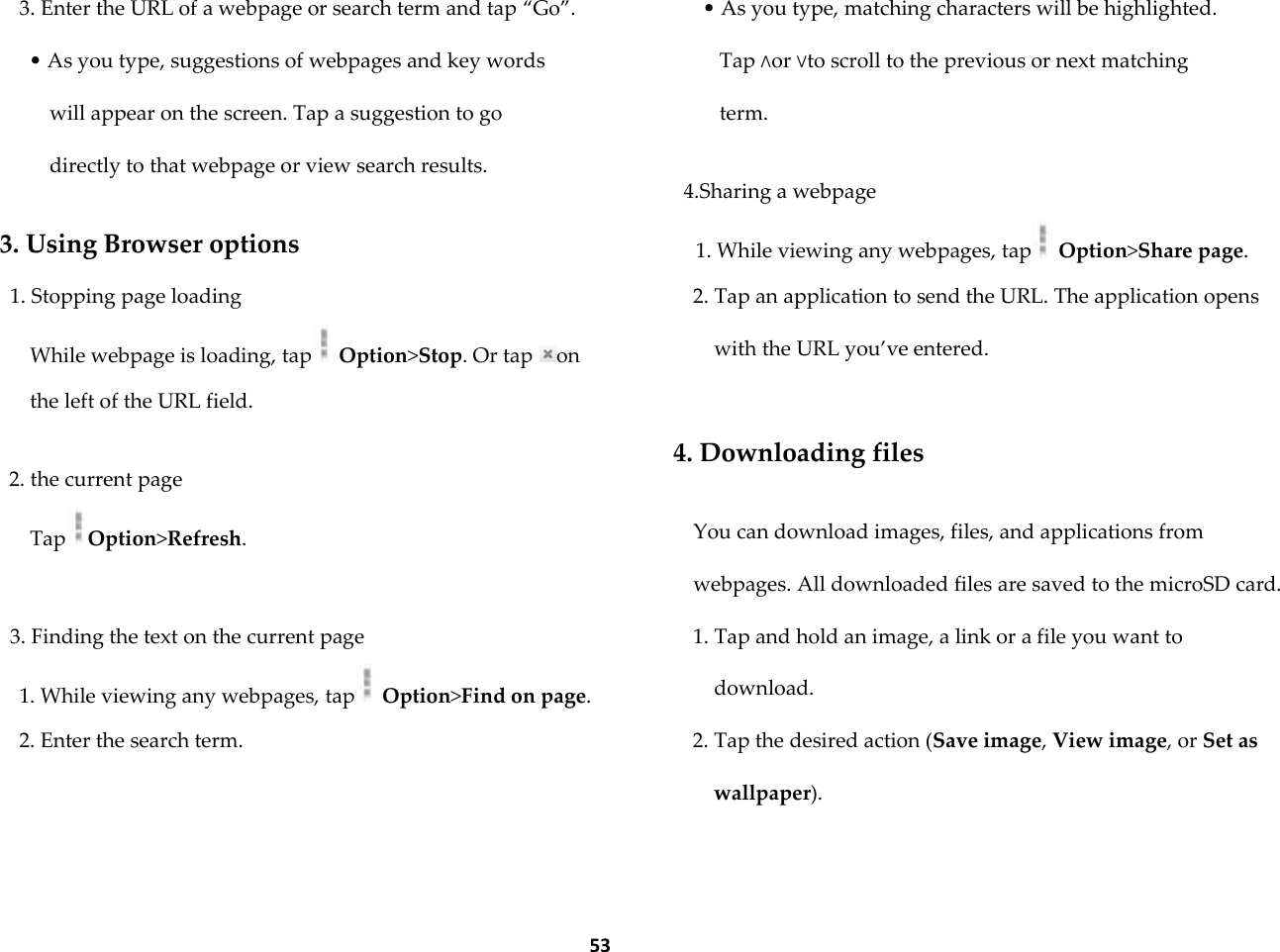  53 3. Enter the URL of a webpage or search term and tap &sbquo;Go‛. &bull; As you type, suggestions of webpages and key words will appear on the screen. Tap a suggestion to go directly to that webpage or view search results.  3. Using Browser options 1. Stopping page loading While webpage is loading, tap  Option>Stop. Or tap  on the left of the URL field.  2. the current page Tap Option>Refresh.  3. Finding the text on the current page 1. While viewing any webpages, tap  Option>Find on page. 2. Enter the search term. &bull; As you type, matching characters will be highlighted. Tap &and;or &or;to scroll to the previous or next matching term.  4.Sharing a webpage 1. While viewing any webpages, tap  Option>Share page. 2. Tap an application to send the URL. The application opens with the URL you&rsquo;ve entered.  4. Downloading files  You can download images, files, and applications from webpages. All downloaded files are saved to the microSD card. 1. Tap and hold an image, a link or a file you want to download. 2. Tap the desired action (Save image, View image, or Set as wallpaper).  