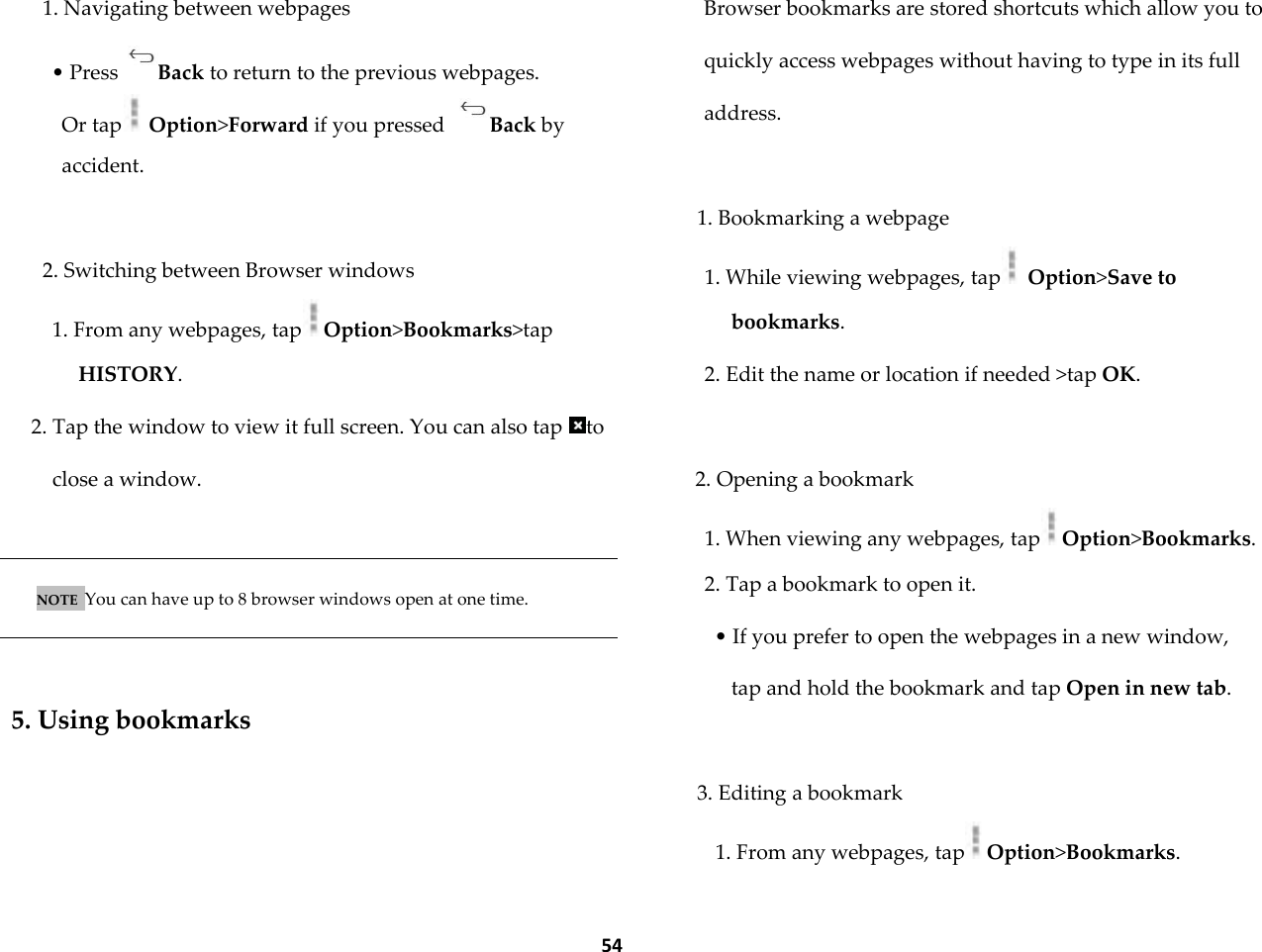  54 1. Navigating between webpages &bull; Press Back to return to the previous webpages. Or tap  Option>Forward if you pressed  Back by accident.  2. Switching between Browser windows 1. From any webpages, tap Option>Bookmarks>tap HISTORY. 2. Tap the window to view it full screen. You can also tap  to close a window.   NOTE  You can have up to 8 browser windows open at one time.    5. Using bookmarks  Browser bookmarks are stored shortcuts which allow you to quickly access webpages without having to type in its full address.  1. Bookmarking a webpage 1. While viewing webpages, tap  Option>Save to bookmarks. 2. Edit the name or location if needed >tap OK.  2. Opening a bookmark 1. When viewing any webpages, tap Option>Bookmarks. 2. Tap a bookmark to open it. &bull; If you prefer to open the webpages in a new window, tap and hold the bookmark and tap Open in new tab.  3. Editing a bookmark 1. From any webpages, tap Option>Bookmarks. 