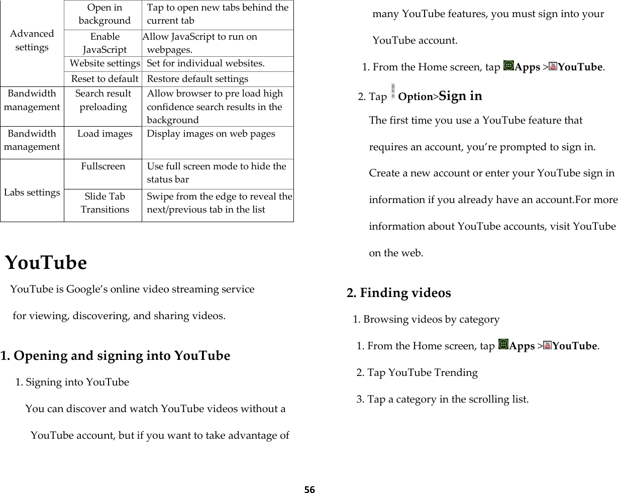  56   Advanced settings Open in background Tap to open new tabs behind the current tab Enable JavaScript Allow JavaScript to run on webpages. Website settings Set for individual websites. Reset to default Restore default settings Bandwidth management Search result preloading Allow browser to pre load high confidence search results in the background Bandwidth management Load images Display images on web pages   Labs settings Fullscreen Use full screen mode to hide the status bar Slide Tab Transitions Swipe from the edge to reveal the next/previous tab in the list  YouTube YouTube is Google&rsquo;s online video streaming service  for viewing, discovering, and sharing videos.  1. Opening and signing into YouTube 1. Signing into YouTube You can discover and watch YouTube videos without a YouTube account, but if you want to take advantage of many YouTube features, you must sign into your YouTube account. 1. From the Home screen, tap  Apps >YouTube. 2. Tap Option>Sign in The first time you use a YouTube feature that requires an account, you&rsquo;re prompted to sign in. Create a new account or enter your YouTube sign in information if you already have an account.For more information about YouTube accounts, visit YouTube on the web.  2. Finding videos 1. Browsing videos by category 1. From the Home screen, tap  Apps >YouTube. 2. Tap YouTube Trending 3. Tap a category in the scrolling list. 
