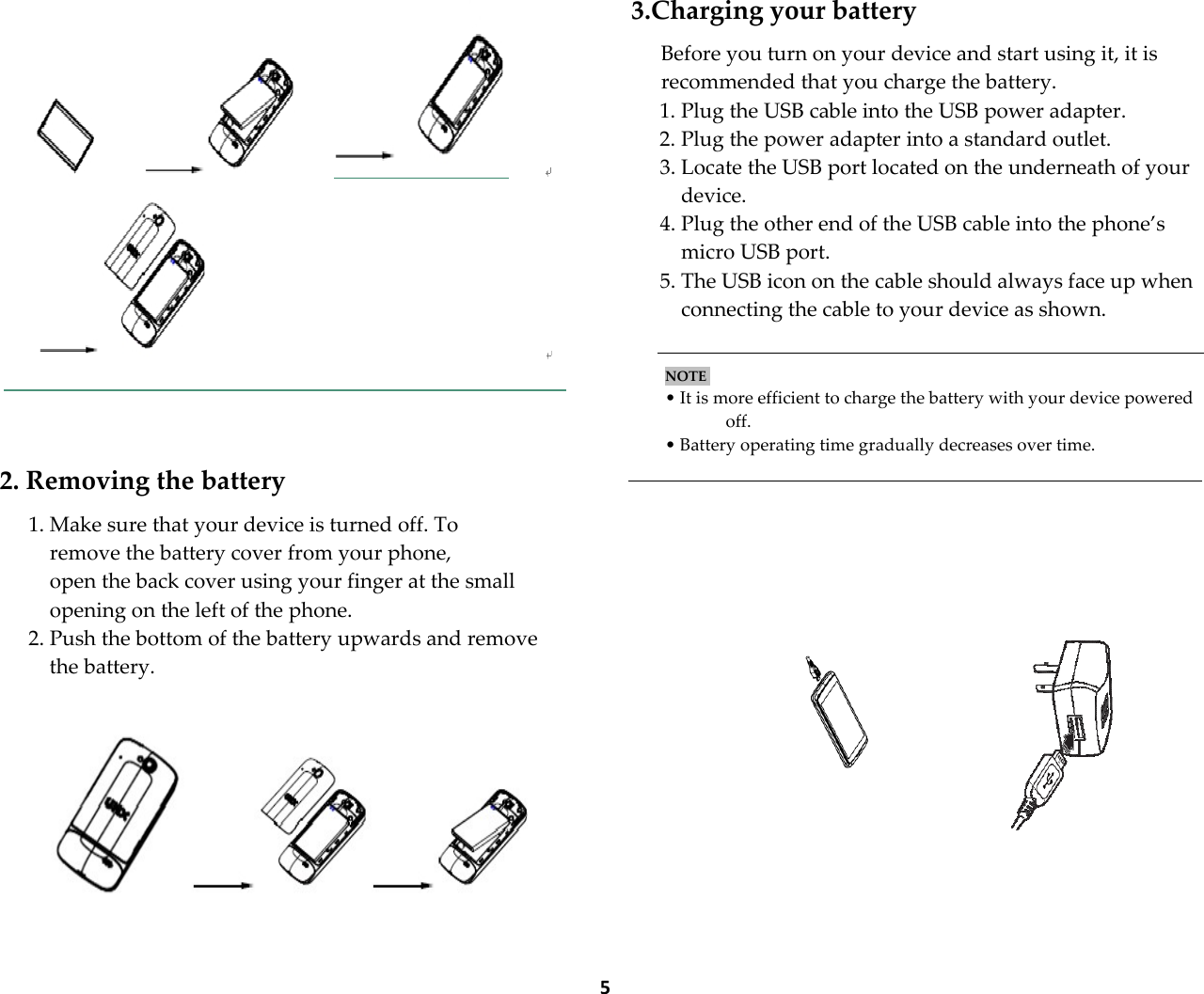  5     2. Removing the battery  1. Make sure that your device is turned off. To remove the battery cover from your phone, open the back cover using your finger at the small opening on the left of the phone. 2. Push the bottom of the battery upwards and remove the battery.    3.Charging your battery  Before you turn on your device and start using it, it is recommended that you charge the battery. 1. Plug the USB cable into the USB power adapter. 2. Plug the power adapter into a standard outlet. 3. Locate the USB port located on the underneath of your device. 4. Plug the other end of the USB cable into the phone&rsquo;s micro USB port. 5. The USB icon on the cable should always face up when connecting the cable to your device as shown.   NOTE    &bull; It is more efficient to charge the battery with your device powered off. &bull; Battery operating time gradually decreases over time.             