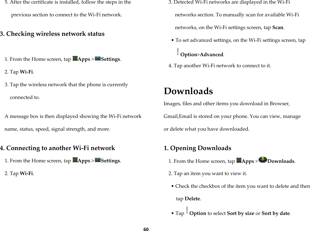  60 5. After the certificate is installed, follow the steps in the previous section to connect to the Wi-Fi network.  3. Checking wireless network status  1. From the Home screen, tap  Apps >Settings. 2. Tap Wi-Fi. 3. Tap the wireless network that the phone is currently connected to.  A message box is then displayed showing the Wi-Fi network name, status, speed, signal strength, and more.  4. Connecting to another Wi-Fi network 1. From the Home screen, tap  Apps >Settings. 2. Tap Wi-Fi.  3. Detected Wi-Fi networks are displayed in the Wi-Fi networks section. To manually scan for available Wi-Fi networks, on the Wi-Fi settings screen, tap Scan. &bull; To set advanced settings, on the Wi-Fi settings screen, tap Option>Advanced. 4. Tap another Wi-Fi network to connect to it.   Downloads Images, files and other items you download in Browser, Gmail,Email is stored on your phone. You can view, manage or delete what you have downloaded.  1. Opening Downloads 1. From the Home screen, tap  Apps >Downloads. 2. Tap an item you want to view it. &bull; Check the checkbox of the item you want to delete and then tap Delete. &bull; Tap Option to select Sort by size or Sort by date. 
