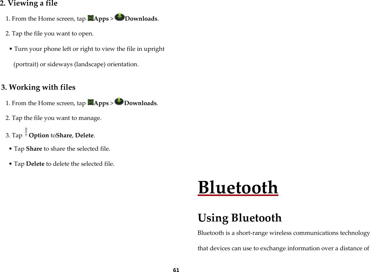  61  2. Viewing a file 1. From the Home screen, tap  Apps >Downloads. 2. Tap the file you want to open. &bull; Turn your phone left or right to view the file in upright (portrait) or sideways (landscape) orientation.  3. Working with files 1. From the Home screen, tap  Apps >Downloads. 2. Tap the file you want to manage. 3. Tap Option toShare, Delete. &bull; Tap Share to share the selected file. &bull; Tap Delete to delete the selected file.          Bluetooth  Using Bluetooth Bluetooth is a short-range wireless communications technology that devices can use to exchange information over a distance of 