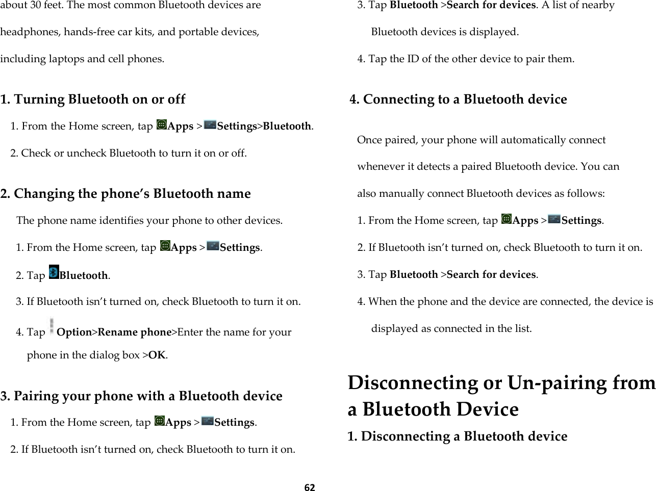  62 about 30 feet. The most common Bluetooth devices are headphones, hands-free car kits, and portable devices, including laptops and cell phones.  1. Turning Bluetooth on or off 1. From the Home screen, tap  Apps >Settings>Bluetooth. 2. Check or uncheck Bluetooth to turn it on or off.  2. Changing the phone&rsquo;s Bluetooth name The phone name identifies your phone to other devices. 1. From the Home screen, tap  Apps >Settings. 2. Tap  Bluetooth. 3. If Bluetooth isn&rsquo;t turned on, check Bluetooth to turn it on. 4. Tap Option>Rename phone>Enter the name for your phone in the dialog box >OK.  3. Pairing your phone with a Bluetooth device 1. From the Home screen, tap  Apps >Settings. 2. If Bluetooth isn&rsquo;t turned on, check Bluetooth to turn it on. 3. Tap Bluetooth >Search for devices. A list of nearby Bluetooth devices is displayed. 4. Tap the ID of the other device to pair them.  4. Connecting to a Bluetooth device  Once paired, your phone will automatically connect whenever it detects a paired Bluetooth device. You can also manually connect Bluetooth devices as follows: 1. From the Home screen, tap  Apps >Settings. 2. If Bluetooth isn&rsquo;t turned on, check Bluetooth to turn it on. 3. Tap Bluetooth >Search for devices. 4. When the phone and the device are connected, the device is displayed as connected in the list.   Disconnecting or Un-pairing from a Bluetooth Device 1. Disconnecting a Bluetooth device 