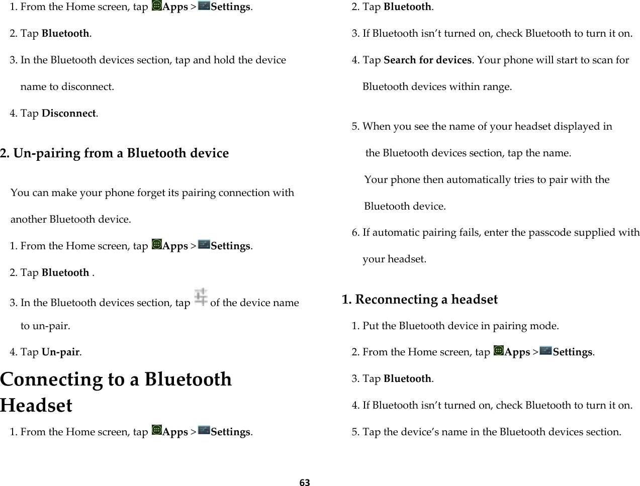  63 1. From the Home screen, tap  Apps >Settings. 2. Tap Bluetooth. 3. In the Bluetooth devices section, tap and hold the device name to disconnect. 4. Tap Disconnect.  2. Un-pairing from a Bluetooth device  You can make your phone forget its pairing connection with another Bluetooth device. 1. From the Home screen, tap  Apps >Settings. 2. Tap Bluetooth . 3. In the Bluetooth devices section, tap   of the device name to un-pair. 4. Tap Un-pair. Connecting to a Bluetooth Headset 1. From the Home screen, tap  Apps >Settings. 2. Tap Bluetooth. 3. If Bluetooth isn&rsquo;t turned on, check Bluetooth to turn it on. 4. Tap Search for devices. Your phone will start to scan for Bluetooth devices within range.  5. When you see the name of your headset displayed in the Bluetooth devices section, tap the name.  Your phone then automatically tries to pair with the Bluetooth device. 6. If automatic pairing fails, enter the passcode supplied with your headset.  1. Reconnecting a headset 1. Put the Bluetooth device in pairing mode. 2. From the Home screen, tap  Apps >Settings. 3. Tap Bluetooth. 4. If Bluetooth isn&rsquo;t turned on, check Bluetooth to turn it on. 5. Tap the device&rsquo;s name in the Bluetooth devices section. 