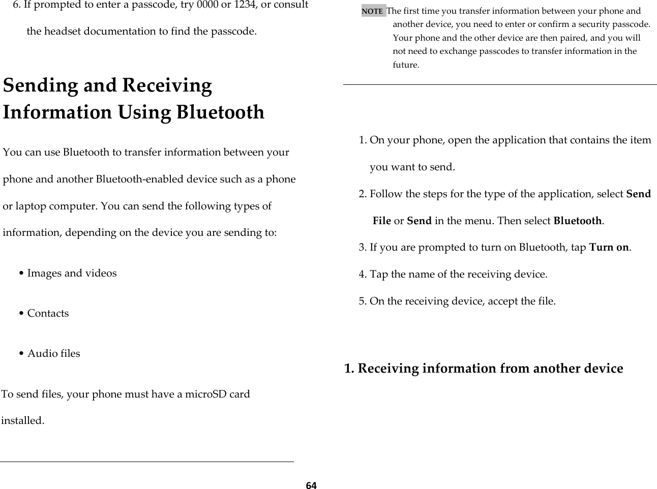  64 6. If prompted to enter a passcode, try 0000 or 1234, or consult the headset documentation to find the passcode.  Sending and Receiving Information Using Bluetooth  You can use Bluetooth to transfer information between your phone and another Bluetooth-enabled device such as a phone or laptop computer. You can send the following types of information, depending on the device you are sending to:  &bull; Images and videos  &bull; Contacts  &bull; Audio files  To send files, your phone must have a microSD card installed.   NOTE  The first time you transfer information between your phone and another device, you need to enter or confirm a security passcode. Your phone and the other device are then paired, and you will not need to exchange passcodes to transfer information in the future.    1. On your phone, open the application that contains the item you want to send. 2. Follow the steps for the type of the application, select Send File or Send in the menu. Then select Bluetooth. 3. If you are prompted to turn on Bluetooth, tap Turn on. 4. Tap the name of the receiving device. 5. On the receiving device, accept the file.   1. Receiving information from another device  