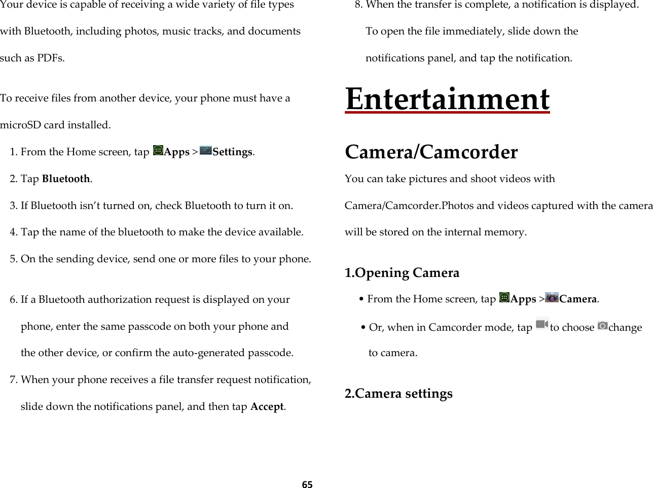  65 Your device is capable of receiving a wide variety of file types with Bluetooth, including photos, music tracks, and documents such as PDFs.  To receive files from another device, your phone must have a microSD card installed. 1. From the Home screen, tap  Apps >Settings. 2. Tap Bluetooth. 3. If Bluetooth isn&rsquo;t turned on, check Bluetooth to turn it on. 4. Tap the name of the bluetooth to make the device available. 5. On the sending device, send one or more files to your phone.  6. If a Bluetooth authorization request is displayed on your phone, enter the same passcode on both your phone and the other device, or confirm the auto-generated passcode. 7. When your phone receives a file transfer request notification, slide down the notifications panel, and then tap Accept. 8. When the transfer is complete, a notification is displayed. To open the file immediately, slide down the notifications panel, and tap the notification. Entertainment  Camera/Camcorder You can take pictures and shoot videos with Camera/Camcorder.Photos and videos captured with the camera will be stored on the internal memory.  1.Opening Camera &bull; From the Home screen, tap  Apps >Camera. &bull; Or, when in Camcorder mode, tap  to choose  change to camera.   2.Camera settings  