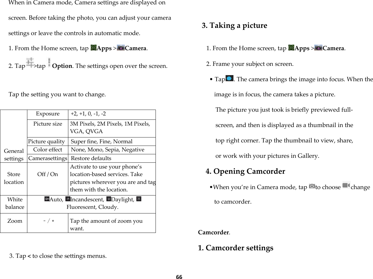  66 When in Camera mode, Camera settings are displayed on screen. Before taking the photo, you can adjust your camera settings or leave the controls in automatic mode. 1. From the Home screen, tap  Apps >Camera. 2. Tap >tap Option. The settings open over the screen.  Tap the setting you want to change.       General settings Exposure +2, +1, 0, -1, -2 Picture size 3M Pixels, 2M Pixels, 1M Pixels, VGA, QVGA Picture quality Super fine, Fine, Normal Color effect None, Mono, Sepia, Negative Camerasettings Restore defaults  Store location  Off / On Activate to use your phone&rsquo;s location-based services. Take pictures wherever you are and tag them with the location. White balance Auto,  Incandescent,  Daylight, Fluorescent, Cloudy.  Zoom  ﹣/﹢  Tap the amount of zoom you want.  3. Tap < to close the settings menus.   3. Taking a picture  1. From the Home screen, tap  Apps >Camera. 2. Frame your subject on screen. &bull; Tap . The camera brings the image into focus. When the image is in focus, the camera takes a picture. The picture you just took is briefly previewed full-screen, and then is displayed as a thumbnail in the top right corner. Tap the thumbnail to view, share, or work with your pictures in Gallery. 4. Opening Camcorder &bull;When you&rsquo;re in Camera mode, tap  to choose  change to camcorder.   Camcorder. 1. Camcorder settings  