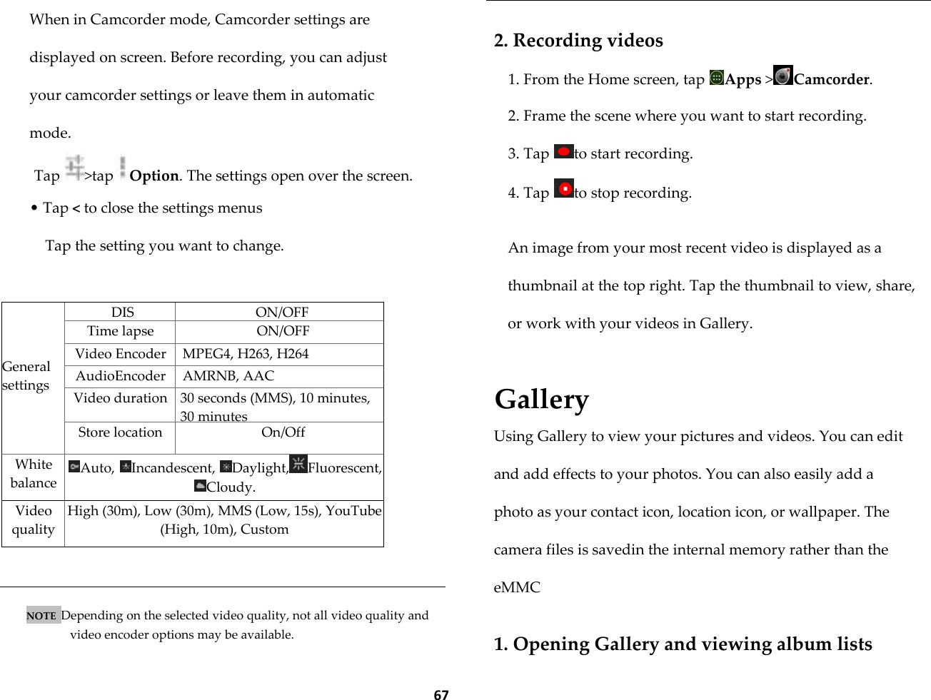  67 When in Camcorder mode, Camcorder settings are displayed on screen. Before recording, you can adjust your camcorder settings or leave them in automatic mode.  Tap  >tap Option. The settings open over the screen. &bull; Tap < to close the settings menus Tap the setting you want to change.     General settings DIS ON/OFF Time lapse ON/OFF Video Encoder MPEG4, H263, H264 AudioEncoder AMRNB, AAC Video duration 30 seconds (MMS), 10 minutes, 30 minutes Store location On/Off White balance Auto,  Incandescent,  Daylight, Fluorescent, Cloudy. Video quality High (30m), Low (30m), MMS (Low, 15s), YouTube (High, 10m), Custom   NOTE  Depending on the selected video quality, not all video quality and video encoder options may be available.  2. Recording videos 1. From the Home screen, tap  Apps >Camcorder. 2. Frame the scene where you want to start recording. 3. Tap  to start recording. 4. Tap  to stop recording.  An image from your most recent video is displayed as a thumbnail at the top right. Tap the thumbnail to view, share, or work with your videos in Gallery.  Gallery Using Gallery to view your pictures and videos. You can edit and add effects to your photos. You can also easily add a photo as your contact icon, location icon, or wallpaper. The camera files is savedin the internal memory rather than the eMMC  1. Opening Gallery and viewing album lists 