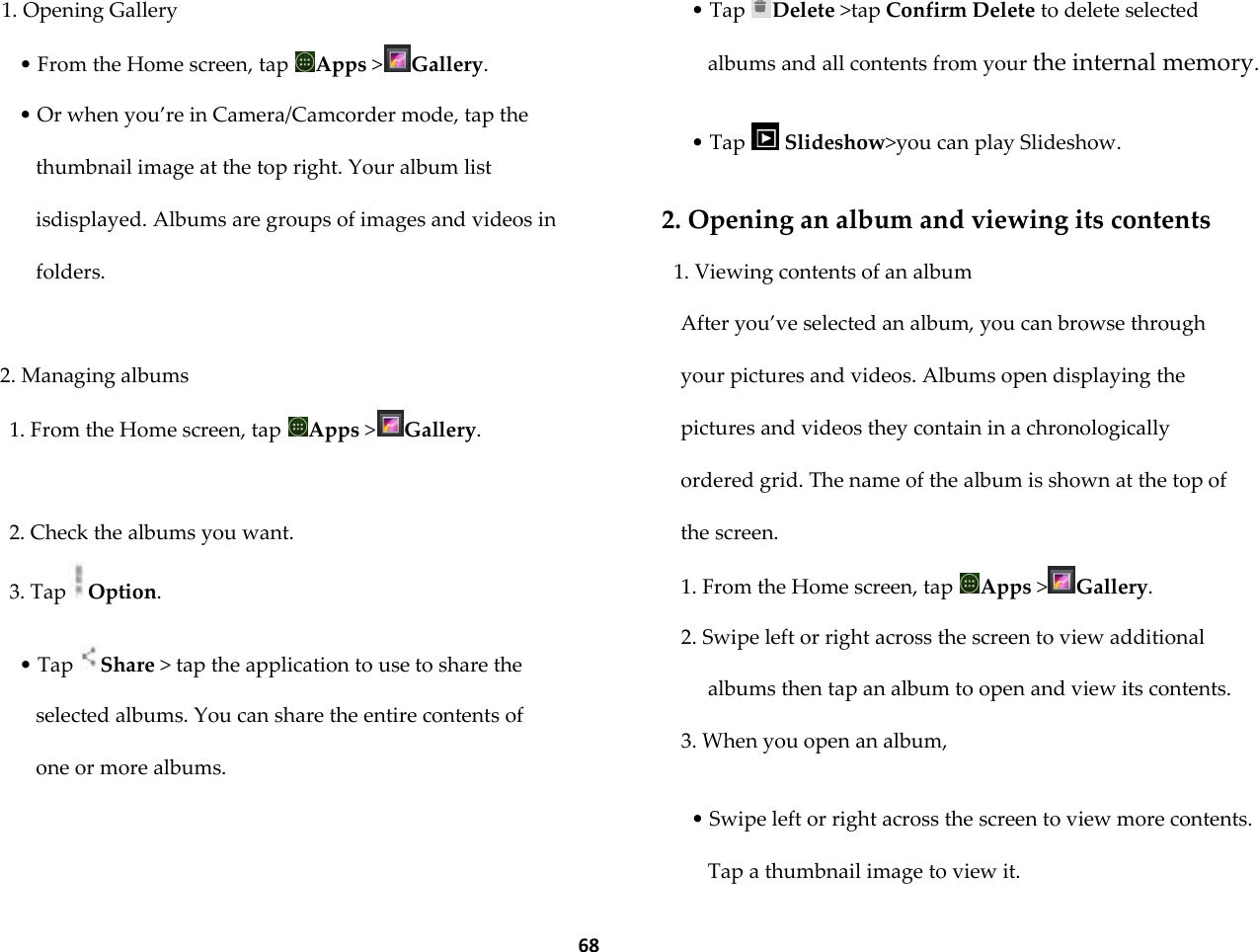  68 1. Opening Gallery &bull; From the Home screen, tap  Apps >Gallery. &bull; Or when you&rsquo;re in Camera/Camcorder mode, tap the thumbnail image at the top right. Your album list isdisplayed. Albums are groups of images and videos in folders.  2. Managing albums 1. From the Home screen, tap  Apps >Gallery.  2. Check the albums you want. 3. Tap Option.  &bull; Tap  Share > tap the application to use to share the selected albums. You can share the entire contents of one or more albums.  &bull; Tap  Delete >tap Confirm Delete to delete selected albums and all contents from your the internal memory.  &bull; Tap   Slideshow>you can play Slideshow.  2. Opening an album and viewing its contents 1. Viewing contents of an album After you&rsquo;ve selected an album, you can browse through your pictures and videos. Albums open displaying the pictures and videos they contain in a chronologically ordered grid. The name of the album is shown at the top of the screen. 1. From the Home screen, tap  Apps >Gallery. 2. Swipe left or right across the screen to view additional albums then tap an album to open and view its contents. 3. When you open an album,  &bull; Swipe left or right across the screen to view more contents. Tap a thumbnail image to view it. 