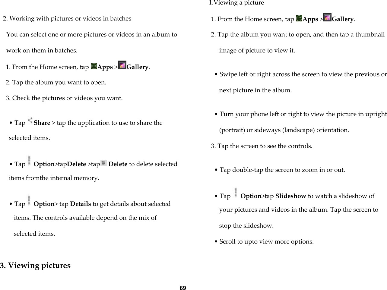  69  2. Working with pictures or videos in batches You can select one or more pictures or videos in an album to work on them in batches. 1. From the Home screen, tap  Apps >Gallery. 2. Tap the album you want to open. 3. Check the pictures or videos you want.  &bull; Tap  Share > tap the application to use to share the selected items.  &bull; Tap  Option>tapDelete >tap  Delete to delete selected items fromthe internal memory.  &bull; Tap  Option> tap Details to get details about selected items. The controls available depend on the mix of selected items.  3. Viewing pictures 1.Viewing a picture 1. From the Home screen, tap  Apps >Gallery. 2. Tap the album you want to open, and then tap a thumbnail image of picture to view it.  &bull; Swipe left or right across the screen to view the previous or next picture in the album.  &bull; Turn your phone left or right to view the picture in upright (portrait) or sideways (landscape) orientation. 3. Tap the screen to see the controls.  &bull; Tap double-tap the screen to zoom in or out.  &bull; Tap   Option>tap Slideshow to watch a slideshow of your pictures and videos in the album. Tap the screen to stop the slideshow. &bull; Scroll to upto view more options.  