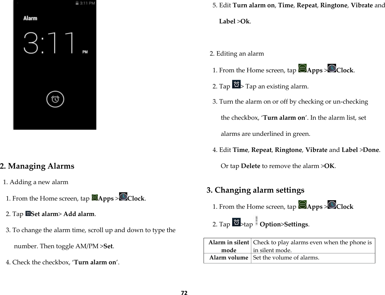  72     2. Managing Alarms 1. Adding a new alarm 1. From the Home screen, tap  Apps >Clock. 2. Tap  Set alarm> Add alarm. 3. To change the alarm time, scroll up and down to type the number. Then toggle AM/PM >Set. 4. Check the checkbox, &lsquo;Turn alarm on&rsquo;. 5. Edit Turn alarm on, Time, Repeat, Ringtone, Vibrate and Label >Ok.  2. Editing an alarm 1. From the Home screen, tap  Apps >Clock. 2. Tap  > Tap an existing alarm. 3. Turn the alarm on or off by checking or un-checking the checkbox, &lsquo;Turn alarm on&rsquo;. In the alarm list, set alarms are underlined in green. 4. Edit Time, Repeat, Ringtone, Vibrate and Label >Done. Or tap Delete to remove the alarm >OK.  3. Changing alarm settings 1. From the Home screen, tap  Apps >Clock 2. Tap  >tap Option>Settings.  Alarm in silent mode Check to play alarms even when the phone is in silent mode. Alarm volume Set the volume of alarms. 