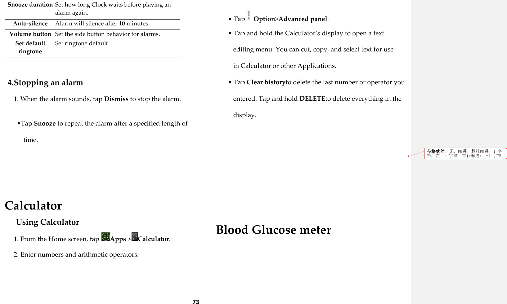 73 Snooze duration Set how long Clock waits before playing an alarm again. Auto-silence Alarm will silence after 10 minutes Volume button Set the side button behavior for alarms. Set default ringtone Set ringtone default  4.Stopping an alarm 1. When the alarm sounds, tap Dismiss to stop the alarm.  &bull;Tap Snooze to repeat the alarm after a specified length of time.    Calculator Using Calculator 1. From the Home screen, tap  Apps >Calculator. 2. Enter numbers and arithmetic operators.  &bull; Tap  Option>Advanced panel. &bull; Tap and hold the Calculator&rsquo;s display to open a text editing menu. You can cut, copy, and select text for use in Calculator or other Applications. &bull; Tap Clear historyto delete the last number or operator you entered. Tap and hold DELETEto delete everything in the display.       Blood Glucose meter 带格式的: 无, 缩进: 悬挂缩进: 1 字符, 左  2 字符, 首行缩进:  -1 字符