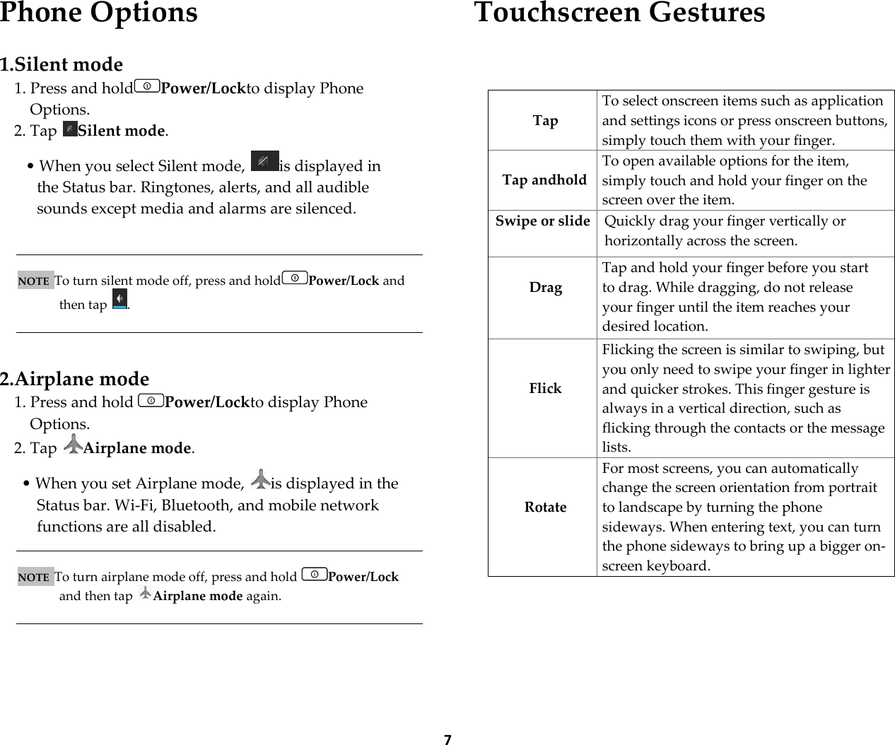  7 Phone Options  1.Silent mode 1. Press and hold Power/Lockto display Phone Options. 2. Tap  Silent mode.   &bull; When you select Silent mode,  is displayed in the Status bar. Ringtones, alerts, and all audible sounds except media and alarms are silenced.    NOTE  To turn silent mode off, press and hold Power/Lock and then tap  .    2.Airplane mode 1. Press and hold  Power/Lockto display Phone Options. 2. Tap  Airplane mode.  &bull; When you set Airplane mode,  is displayed in the Status bar. Wi-Fi, Bluetooth, and mobile network functions are all disabled.   NOTE  To turn airplane mode off, press and hold  Power/Lock and then tap  Airplane mode again.     Touchscreen Gestures      Tap To select onscreen items such as application and settings icons or press onscreen buttons, simply touch them with your finger.  Tap andhold To open available options for the item, simply touch and hold your finger on the screen over the item. Swipe or slide Quickly drag your finger vertically or horizontally across the screen.   Drag Tap and hold your finger before you start to drag. While dragging, do not release your finger until the item reaches your desired location.   Flick Flicking the screen is similar to swiping, but you only need to swipe your finger in lighter and quicker strokes. This finger gesture is always in a vertical direction, such as flicking through the contacts or the message lists.   Rotate For most screens, you can automatically change the screen orientation from portrait to landscape by turning the phone sideways. When entering text, you can turn the phone sideways to bring up a bigger on-screen keyboard. 