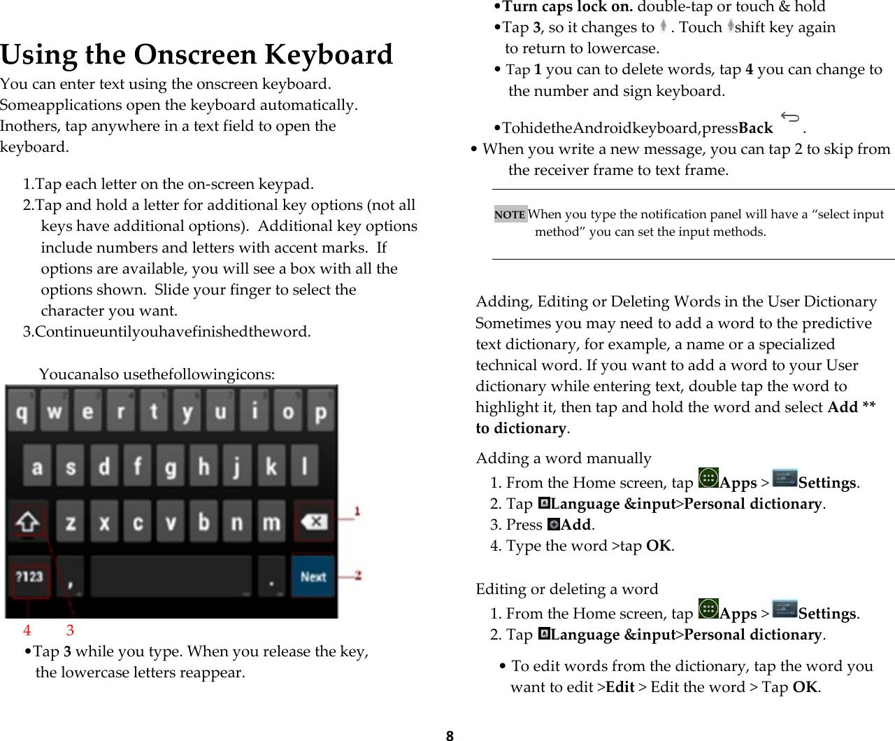  8  Using the Onscreen Keyboard You can enter text using the onscreen keyboard. Someapplications open the keyboard automatically. Inothers, tap anywhere in a text field to open the keyboard.  1.Tap each letter on the on-screen keypad. 2.Tap and hold a letter for additional key options (not all keys have additional options).  Additional key options include numbers and letters with accent marks.  If options are available, you will see a box with all the options shown.  Slide your finger to select the character you want. 3.Continueuntilyouhavefinishedtheword.  Youcanalso usethefollowingicons:  4         3 &bull;Tap 3 while you type. When you release the key,  the lowercase letters reappear.  &bull;Turn caps lock on. double-tap or touch &amp; hold  &bull;Tap 3, so it changes to   . Touch  shift key again  to return to lowercase. &bull; Tap 1 you can to delete words, tap 4 you can change to the number and sign keyboard. &bull;TohidetheAndroidkeyboard,pressBack . &bull; When you write a new message, you can tap 2 to skip from the receiver frame to text frame.     NOTE When you type the notification panel will have a &sbquo;select input method‛ you can set the input methods.    Adding, Editing or Deleting Words in the User Dictionary Sometimes you may need to add a word to the predictive text dictionary, for example, a name or a specialized technical word. If you want to add a word to your User dictionary while entering text, double tap the word to highlight it, then tap and hold the word and select Add ** to dictionary.  Adding a word manually 1. From the Home screen, tap  Apps >Settings.  2. Tap  Language &amp;input>Personal dictionary. 3. Press  Add. 4. Type the word >tap OK.   Editing or deleting a word 1. From the Home screen, tap  Apps >Settings.  2. Tap  Language &amp;input>Personal dictionary.  &bull; To edit words from the dictionary, tap the word you want to edit >Edit > Edit the word > Tap OK. 