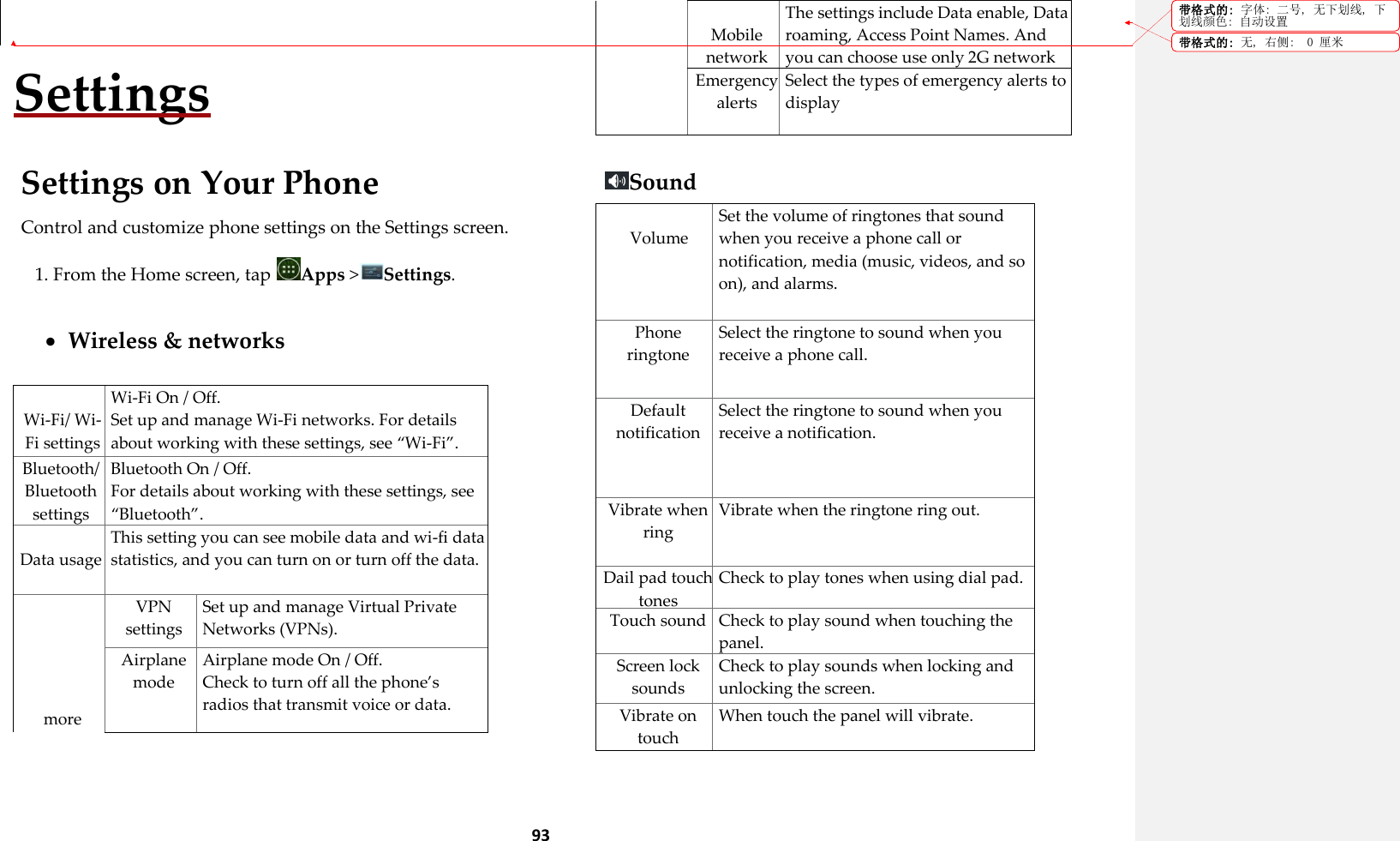  93  Settings  Settings on Your Phone Control and customize phone settings on the Settings screen. 1. From the Home screen, tap  Apps >Settings.   Wireless &amp; networks   Wi-Fi/ Wi-Fi settings Wi-Fi On / Off. Set up and manage Wi-Fi networks. For details about working with these settings, see &sbquo;Wi-Fi‛. Bluetooth/ Bluetooth settings Bluetooth On / Off. For details about working with these settings, see &sbquo;Bluetooth‛.  Data usage This setting you can see mobile data and wi-fi data statistics, and you can turn on or turn off the data.      more VPN settings Set up and manage Virtual Private Networks (VPNs). Airplane mode Airplane mode On / Off. Check to turn off all the phone&rsquo;s radios that transmit voice or data.  Mobile network The settings include Data enable, Data roaming, Access Point Names. And you can choose use only 2G network to save battery, also you can select a network operator.  Emergency alerts Select the types of emergency alerts to display  Sound  Volume Set the volume of ringtones that sound when you receive a phone call or notification, media (music, videos, and so on), and alarms. Phone ringtone Select the ringtone to sound when you receive a phone call. Default notification Select the ringtone to sound when you receive a notification. Vibrate when ring Vibrate when the ringtone ring out. Dail pad touch tones Check to play tones when using dial pad. Touch sound Check to play sound when touching the panel. Screen lock sounds Check to play sounds when locking and unlocking the screen. Vibrate on touch When touch the panel will vibrate. 带格式的: 字体: 二号, 无下划线, 下划线颜色: 自动设置带格式的: 无, 右侧:  0 厘米