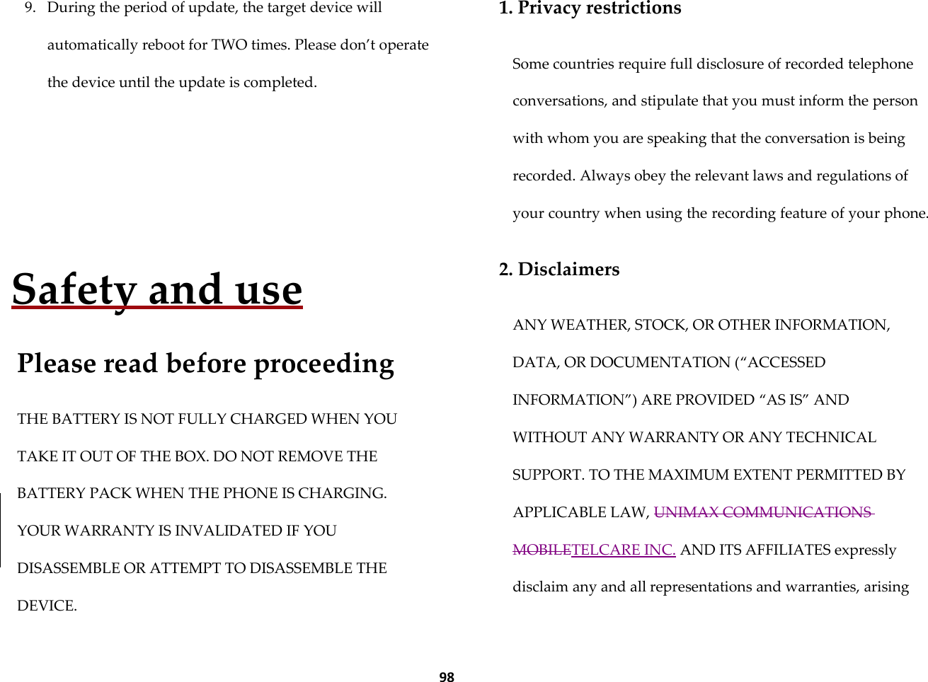  98 9. During the period of update, the target device will automatically reboot for TWO times. Please don&rsquo;t operate the device until the update is completed.    Safety and use  Please read before proceeding  THE BATTERY IS NOT FULLY CHARGED WHEN YOU TAKE IT OUT OF THE BOX. DO NOT REMOVE THE BATTERY PACK WHEN THE PHONE IS CHARGING. YOUR WARRANTY IS INVALIDATED IF YOU DISASSEMBLE OR ATTEMPT TO DISASSEMBLE THE DEVICE.  1. Privacy restrictions  Some countries require full disclosure of recorded telephone conversations, and stipulate that you must inform the person with whom you are speaking that the conversation is being recorded. Always obey the relevant laws and regulations of your country when using the recording feature of your phone.  2. Disclaimers  ANY WEATHER, STOCK, OR OTHER INFORMATION, DATA, OR DOCUMENTATION (&sbquo;ACCESSED INFORMATION‛) ARE PROVIDED &sbquo;AS IS‛ AND WITHOUT ANY WARRANTY OR ANY TECHNICAL SUPPORT. TO THE MAXIMUM EXTENT PERMITTED BY APPLICABLE LAW, UNIMAX COMMUNICATIONS MOBILETELCARE INC. AND ITS AFFILIATES expressly disclaim any and all representations and warranties, arising 