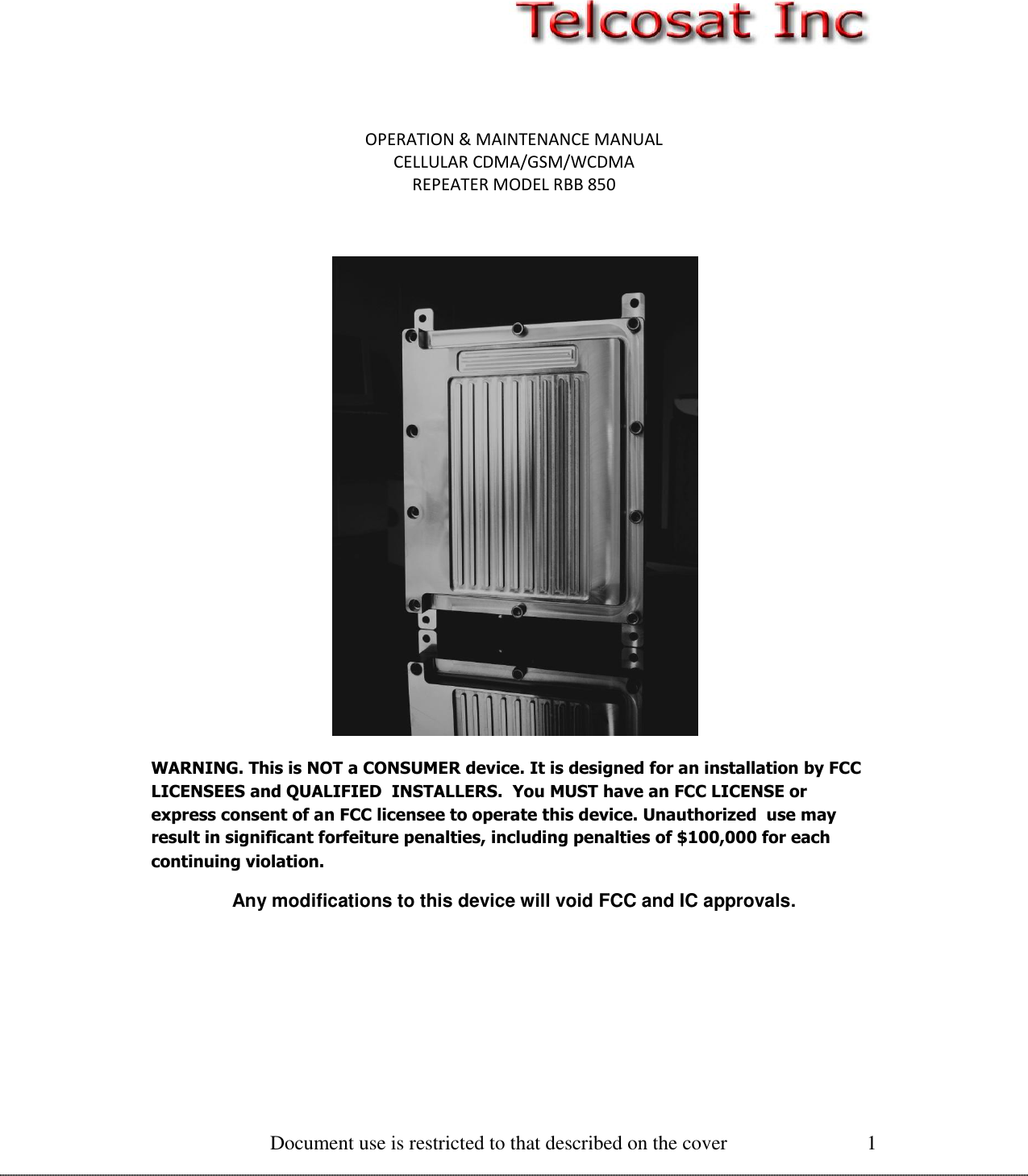  Document use is restricted to that described on the cover 1   OPERATION &amp; MAINTENANCE MANUAL CELLULAR CDMA/GSM/WCDMA REPEATER MODEL RBB 850   WARNING. This is NOT a CONSUMER device. It is designed for an installation by FCC  LICENSEES and QUALIFIED  INSTALLERS.  You MUST have an FCC LICENSE or express consent of an FCC licensee to operate this device. Unauthorized  use may result in significant forfeiture penalties, including penalties of $100,000 for each continuing violation. Any modifications to this device will void FCC and IC approvals.  