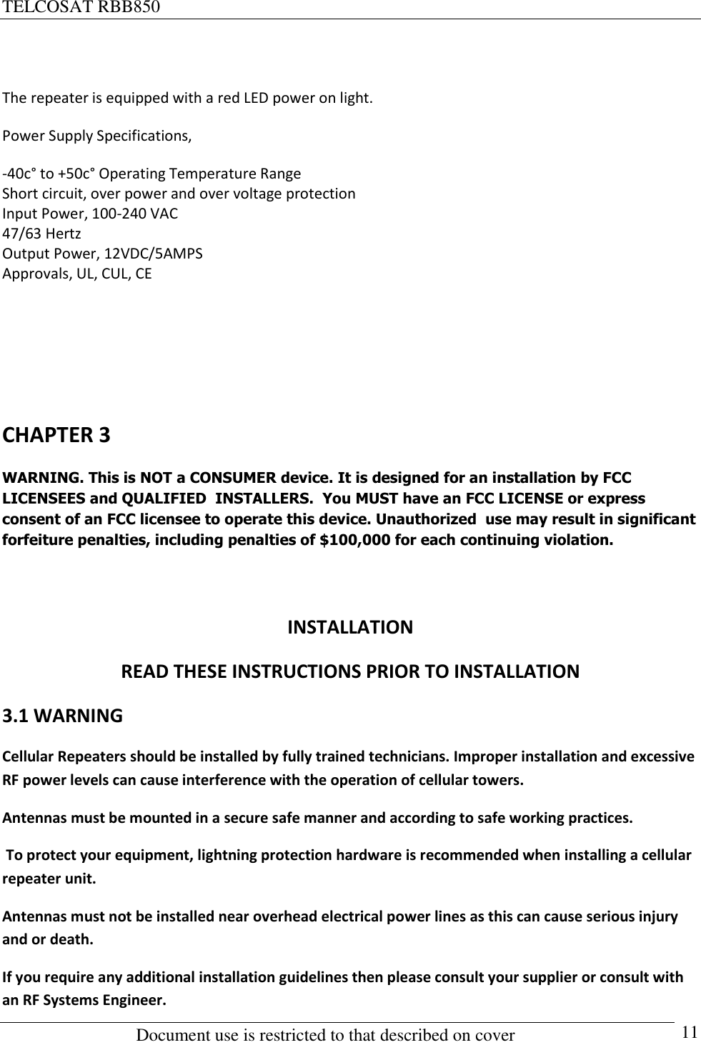 TELCOSAT RBB850                                                          Document use is restricted to that described on cover      11  The repeater is equipped with a red LED power on light.  Power Supply Specifications, -40c° to +50c° Operating Temperature Range Short circuit, over power and over voltage protection Input Power, 100-240 VAC 47/63 Hertz Output Power, 12VDC/5AMPS Approvals, UL, CUL, CE     CHAPTER 3 WARNING. This is NOT a CONSUMER device. It is designed for an installation by FCC  LICENSEES and QUALIFIED  INSTALLERS.  You MUST have an FCC LICENSE or express consent of an FCC licensee to operate this device. Unauthorized  use may result in significant forfeiture penalties, including penalties of $100,000 for each continuing violation.  INSTALLATION READ THESE INSTRUCTIONS PRIOR TO INSTALLATION 3.1 WARNING Cellular Repeaters should be installed by fully trained technicians. Improper installation and excessive RF power levels can cause interference with the operation of cellular towers. Antennas must be mounted in a secure safe manner and according to safe working practices.  To protect your equipment, lightning protection hardware is recommended when installing a cellular repeater unit.  Antennas must not be installed near overhead electrical power lines as this can cause serious injury and or death. If you require any additional installation guidelines then please consult your supplier or consult with an RF Systems Engineer.   