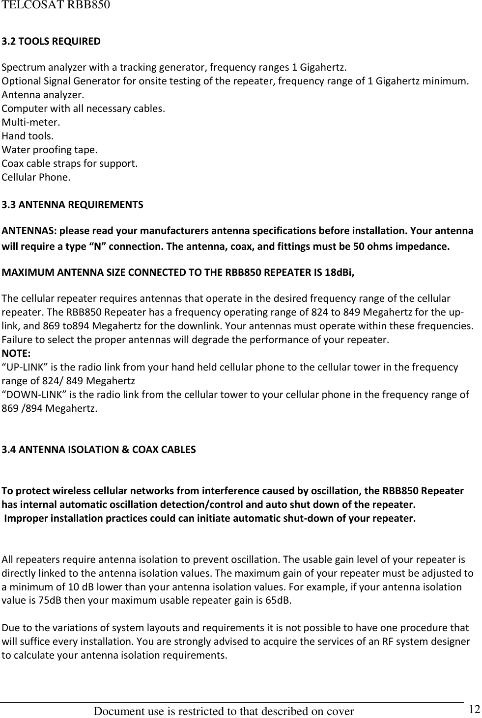 TELCOSAT RBB850                                                          Document use is restricted to that described on cover      12 3.2 TOOLS REQUIRED Spectrum analyzer with a tracking generator, frequency ranges 1 Gigahertz. Optional Signal Generator for onsite testing of the repeater, frequency range of 1 Gigahertz minimum. Antenna analyzer. Computer with all necessary cables. Multi-meter.  Hand tools. Water proofing tape.  Coax cable straps for support. Cellular Phone.   3.3 ANTENNA REQUIREMENTS ANTENNAS: please read your manufacturers antenna specifications before installation. Your antenna will require a type “N” connection. The antenna, coax, and fittings must be 50 ohms impedance.   MAXIMUM ANTENNA SIZE CONNECTED TO THE RBB850 REPEATER IS 18dBi,  The cellular repeater requires antennas that operate in the desired frequency range of the cellular repeater. The RBB850 Repeater has a frequency operating range of 824 to 849 Megahertz for the up- link, and 869 to894 Megahertz for the downlink. Your antennas must operate within these frequencies.  Failure to select the proper antennas will degrade the performance of your repeater.  NOTE:  “UP-LINK” is the radio link from your hand held cellular phone to the cellular tower in the frequency range of 824/ 849 Megahertz “DOWN-LINK” is the radio link from the cellular tower to your cellular phone in the frequency range of 869 /894 Megahertz.   3.4 ANTENNA ISOLATION &amp; COAX CABLES   To protect wireless cellular networks from interference caused by oscillation, the RBB850 Repeater has internal automatic oscillation detection/control and auto shut down of the repeater.   Improper installation practices could can initiate automatic shut-down of your repeater.    All repeaters require antenna isolation to prevent oscillation. The usable gain level of your repeater is directly linked to the antenna isolation values. The maximum gain of your repeater must be adjusted to a minimum of 10 dB lower than your antenna isolation values. For example, if your antenna isolation value is 75dB then your maximum usable repeater gain is 65dB.  Due to the variations of system layouts and requirements it is not possible to have one procedure that will suffice every installation. You are strongly advised to acquire the services of an RF system designer to calculate your antenna isolation requirements.   