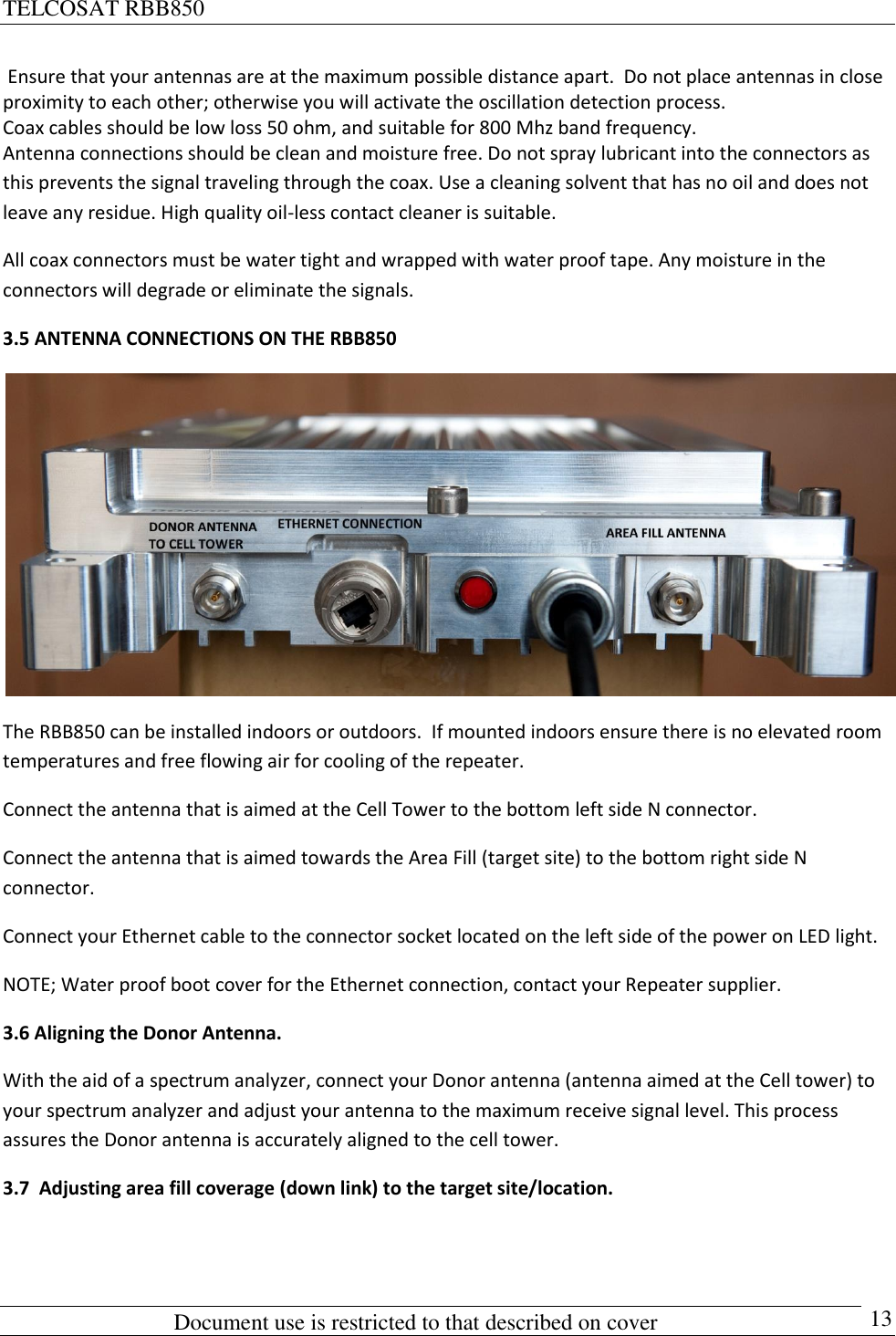TELCOSAT RBB850                                                          Document use is restricted to that described on cover      13  Ensure that your antennas are at the maximum possible distance apart.  Do not place antennas in close proximity to each other; otherwise you will activate the oscillation detection process.  Coax cables should be low loss 50 ohm, and suitable for 800 Mhz band frequency. Antenna connections should be clean and moisture free. Do not spray lubricant into the connectors as this prevents the signal traveling through the coax. Use a cleaning solvent that has no oil and does not leave any residue. High quality oil-less contact cleaner is suitable. All coax connectors must be water tight and wrapped with water proof tape. Any moisture in the connectors will degrade or eliminate the signals.  3.5 ANTENNA CONNECTIONS ON THE RBB850  The RBB850 can be installed indoors or outdoors.  If mounted indoors ensure there is no elevated room temperatures and free flowing air for cooling of the repeater. Connect the antenna that is aimed at the Cell Tower to the bottom left side N connector. Connect the antenna that is aimed towards the Area Fill (target site) to the bottom right side N connector. Connect your Ethernet cable to the connector socket located on the left side of the power on LED light. NOTE; Water proof boot cover for the Ethernet connection, contact your Repeater supplier. 3.6 Aligning the Donor Antenna. With the aid of a spectrum analyzer, connect your Donor antenna (antenna aimed at the Cell tower) to your spectrum analyzer and adjust your antenna to the maximum receive signal level. This process assures the Donor antenna is accurately aligned to the cell tower. 3.7  Adjusting area fill coverage (down link) to the target site/location. 