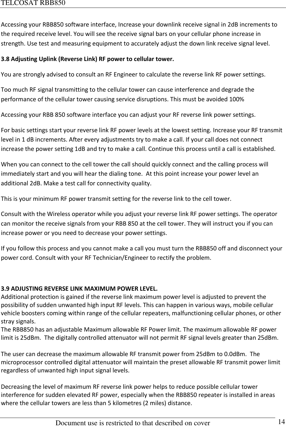 TELCOSAT RBB850                                                          Document use is restricted to that described on cover      14 Accessing your RBB850 software interface, Increase your downlink receive signal in 2dB increments to the required receive level. You will see the receive signal bars on your cellular phone increase in strength. Use test and measuring equipment to accurately adjust the down link receive signal level. 3.8 Adjusting Uplink (Reverse Link) RF power to cellular tower. You are strongly advised to consult an RF Engineer to calculate the reverse link RF power settings.  Too much RF signal transmitting to the cellular tower can cause interference and degrade the performance of the cellular tower causing service disruptions. This must be avoided 100%  Accessing your RBB 850 software interface you can adjust your RF reverse link power settings.  For basic settings start your reverse link RF power levels at the lowest setting. Increase your RF transmit level in 1 dB increments. After every adjustments try to make a call. If your call does not connect increase the power setting 1dB and try to make a call. Continue this process until a call is established. When you can connect to the cell tower the call should quickly connect and the calling process will immediately start and you will hear the dialing tone.  At this point increase your power level an additional 2dB. Make a test call for connectivity quality.  This is your minimum RF power transmit setting for the reverse link to the cell tower. Consult with the Wireless operator while you adjust your reverse link RF power settings. The operator can monitor the receive signals from your RBB 850 at the cell tower. They will instruct you if you can increase power or you need to decrease your power settings. If you follow this process and you cannot make a call you must turn the RBB850 off and disconnect your power cord. Consult with your RF Technician/Engineer to rectify the problem.  3.9 ADJUSTING REVERSE LINK MAXIMUM POWER LEVEL. Additional protection is gained if the reverse link maximum power level is adjusted to prevent the possibility of sudden unwanted high input RF levels. This can happen in various ways, mobile cellular vehicle boosters coming within range of the cellular repeaters, malfunctioning cellular phones, or other stray signals. The RBB850 has an adjustable Maximum allowable RF Power limit. The maximum allowable RF power limit is 25dBm.  The digitally controlled attenuator will not permit RF signal levels greater than 25dBm.    The user can decrease the maximum allowable RF transmit power from 25dBm to 0.0dBm.  The microprocessor controlled digital attenuator will maintain the preset allowable RF transmit power limit regardless of unwanted high input signal levels.   Decreasing the level of maximum RF reverse link power helps to reduce possible cellular tower interference for sudden elevated RF power, especially when the RBB850 repeater is installed in areas where the cellular towers are less than 5 kilometres (2 miles) distance.  