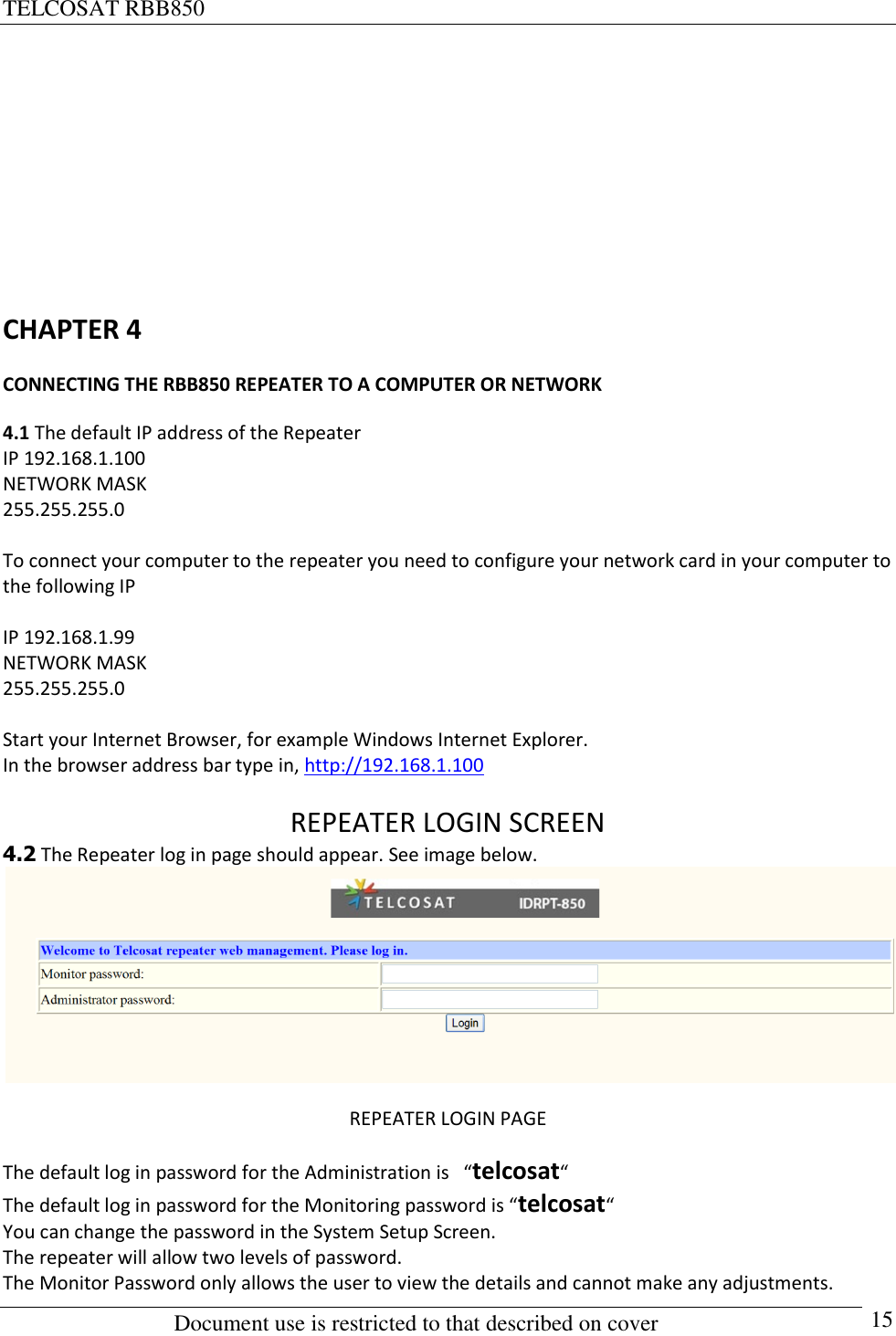 TELCOSAT RBB850                                                          Document use is restricted to that described on cover      15        CHAPTER 4 CONNECTING THE RBB850 REPEATER TO A COMPUTER OR NETWORK 4.1 The default IP address of the Repeater IP 192.168.1.100 NETWORK MASK  255.255.255.0  To connect your computer to the repeater you need to configure your network card in your computer to the following IP  IP 192.168.1.99 NETWORK MASK  255.255.255.0  Start your Internet Browser, for example Windows Internet Explorer. In the browser address bar type in, http://192.168.1.100  REPEATER LOGIN SCREEN 4.2 The Repeater log in page should appear. See image below.  REPEATER LOGIN PAGE The default log in password for the Administration is   “telcosat“   The default log in password for the Monitoring password is “telcosat“   You can change the password in the System Setup Screen. The repeater will allow two levels of password. The Monitor Password only allows the user to view the details and cannot make any adjustments. 