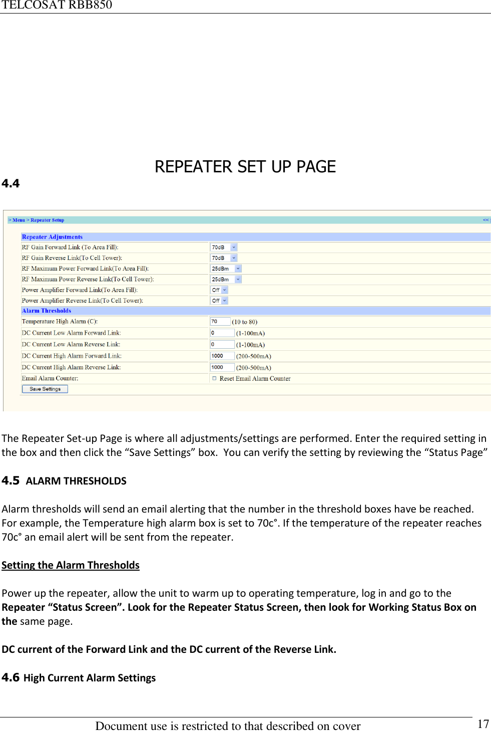 TELCOSAT RBB850                                                          Document use is restricted to that described on cover      17       REPEATER SET UP PAGE 4.4    The Repeater Set-up Page is where all adjustments/settings are performed. Enter the required setting in the box and then click the “Save Settings” box.  You can verify the setting by reviewing the “Status Page”  4.5  ALARM THRESHOLDS   Alarm thresholds will send an email alerting that the number in the threshold boxes have be reached.  For example, the Temperature high alarm box is set to 70c°. If the temperature of the repeater reaches 70c° an email alert will be sent from the repeater.  Setting the Alarm Thresholds  Power up the repeater, allow the unit to warm up to operating temperature, log in and go to the Repeater “Status Screen”. Look for the Repeater Status Screen, then look for Working Status Box on the same page.  DC current of the Forward Link and the DC current of the Reverse Link.   4.6 High Current Alarm Settings  