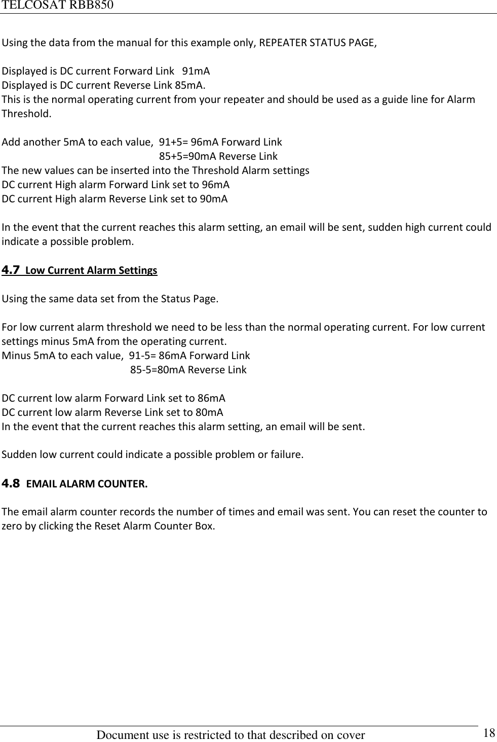 TELCOSAT RBB850                                                          Document use is restricted to that described on cover      18 Using the data from the manual for this example only, REPEATER STATUS PAGE,    Displayed is DC current Forward Link   91mA  Displayed is DC current Reverse Link 85mA. This is the normal operating current from your repeater and should be used as a guide line for Alarm Threshold.  Add another 5mA to each value,  91+5= 96mA Forward Link                                                             85+5=90mA Reverse Link The new values can be inserted into the Threshold Alarm settings DC current High alarm Forward Link set to 96mA  DC current High alarm Reverse Link set to 90mA   In the event that the current reaches this alarm setting, an email will be sent, sudden high current could indicate a possible problem.  4.7  Low Current Alarm Settings  Using the same data set from the Status Page.  For low current alarm threshold we need to be less than the normal operating current. For low current settings minus 5mA from the operating current. Minus 5mA to each value,  91-5= 86mA Forward Link                                                  85-5=80mA Reverse Link  DC current low alarm Forward Link set to 86mA   DC current low alarm Reverse Link set to 80mA  In the event that the current reaches this alarm setting, an email will be sent.   Sudden low current could indicate a possible problem or failure.  4.8  EMAIL ALARM COUNTER.  The email alarm counter records the number of times and email was sent. You can reset the counter to zero by clicking the Reset Alarm Counter Box.              