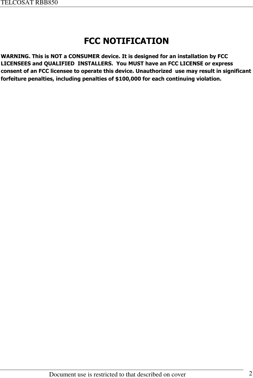 TELCOSAT RBB850                                                          Document use is restricted to that described on cover      2  FCC NOTIFICATION WARNING. This is NOT a CONSUMER device. It is designed for an installation by FCC  LICENSEES and QUALIFIED  INSTALLERS.  You MUST have an FCC LICENSE or express consent of an FCC licensee to operate this device. Unauthorized  use may result in significant forfeiture penalties, including penalties of $100,000 for each continuing violation.                