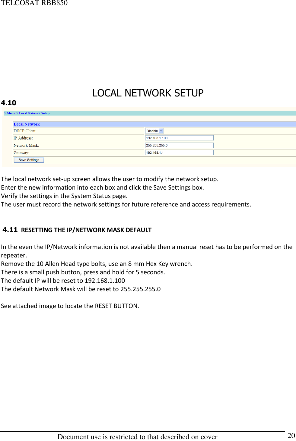 TELCOSAT RBB850                                                          Document use is restricted to that described on cover      20         LOCAL NETWORK SETUP 4.10   The local network set-up screen allows the user to modify the network setup.  Enter the new information into each box and click the Save Settings box. Verify the settings in the System Status page.  The user must record the network settings for future reference and access requirements.    4.11  RESETTING THE IP/NETWORK MASK DEFAULT  In the even the IP/Network information is not available then a manual reset has to be performed on the repeater. Remove the 10 Allen Head type bolts, use an 8 mm Hex Key wrench.  There is a small push button, press and hold for 5 seconds.  The default IP will be reset to 192.168.1.100 The default Network Mask will be reset to 255.255.255.0  See attached image to locate the RESET BUTTON.  