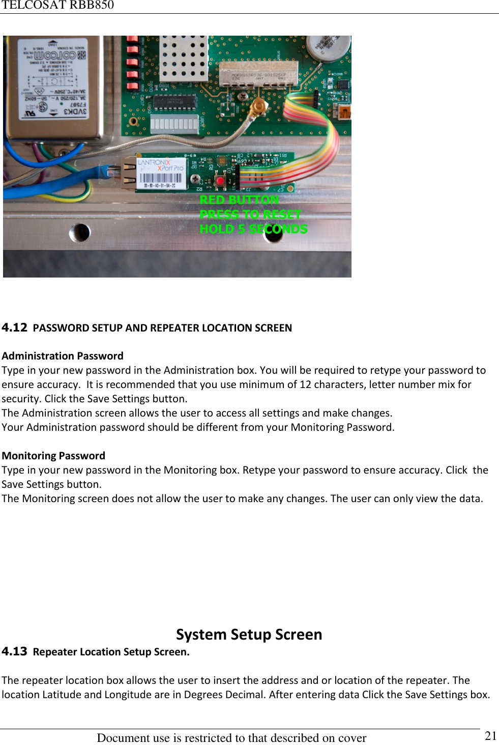 TELCOSAT RBB850                                                          Document use is restricted to that described on cover      21     4.12  PASSWORD SETUP AND REPEATER LOCATION SCREEN  Administration Password Type in your new password in the Administration box. You will be required to retype your password to ensure accuracy.  It is recommended that you use minimum of 12 characters, letter number mix for security. Click the Save Settings button.  The Administration screen allows the user to access all settings and make changes.  Your Administration password should be different from your Monitoring Password.  Monitoring Password Type in your new password in the Monitoring box. Retype your password to ensure accuracy. Click  the Save Settings button. The Monitoring screen does not allow the user to make any changes. The user can only view the data.       System Setup Screen 4.13  Repeater Location Setup Screen.  The repeater location box allows the user to insert the address and or location of the repeater. The location Latitude and Longitude are in Degrees Decimal. After entering data Click the Save Settings box.  