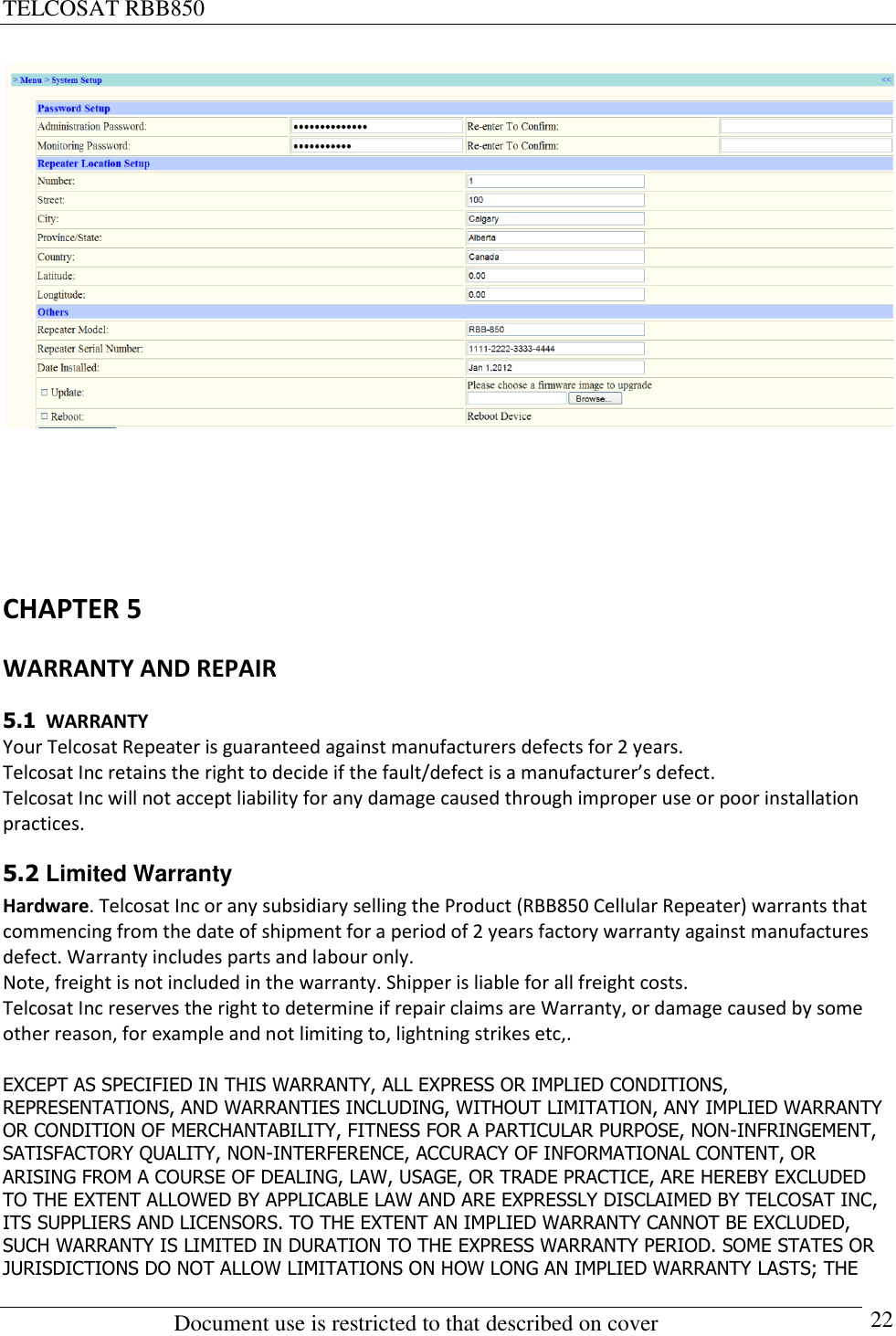 TELCOSAT RBB850                                                          Document use is restricted to that described on cover      22      CHAPTER 5 WARRANTY AND REPAIR 5.1  WARRANTY Your Telcosat Repeater is guaranteed against manufacturers defects for 2 years. Telcosat Inc retains the right to decide if the fault/defect is a manufacturer’s defect.  Telcosat Inc will not accept liability for any damage caused through improper use or poor installation practices. 5.2 Limited Warranty  Hardware. Telcosat Inc or any subsidiary selling the Product (RBB850 Cellular Repeater) warrants that commencing from the date of shipment for a period of 2 years factory warranty against manufactures defect. Warranty includes parts and labour only.  Note, freight is not included in the warranty. Shipper is liable for all freight costs. Telcosat Inc reserves the right to determine if repair claims are Warranty, or damage caused by some other reason, for example and not limiting to, lightning strikes etc,.  EXCEPT AS SPECIFIED IN THIS WARRANTY, ALL EXPRESS OR IMPLIED CONDITIONS, REPRESENTATIONS, AND WARRANTIES INCLUDING, WITHOUT LIMITATION, ANY IMPLIED WARRANTY OR CONDITION OF MERCHANTABILITY, FITNESS FOR A PARTICULAR PURPOSE, NON-INFRINGEMENT, SATISFACTORY QUALITY, NON-INTERFERENCE, ACCURACY OF INFORMATIONAL CONTENT, OR ARISING FROM A COURSE OF DEALING, LAW, USAGE, OR TRADE PRACTICE, ARE HEREBY EXCLUDED TO THE EXTENT ALLOWED BY APPLICABLE LAW AND ARE EXPRESSLY DISCLAIMED BY TELCOSAT INC, ITS SUPPLIERS AND LICENSORS. TO THE EXTENT AN IMPLIED WARRANTY CANNOT BE EXCLUDED, SUCH WARRANTY IS LIMITED IN DURATION TO THE EXPRESS WARRANTY PERIOD. SOME STATES OR JURISDICTIONS DO NOT ALLOW LIMITATIONS ON HOW LONG AN IMPLIED WARRANTY LASTS; THE 