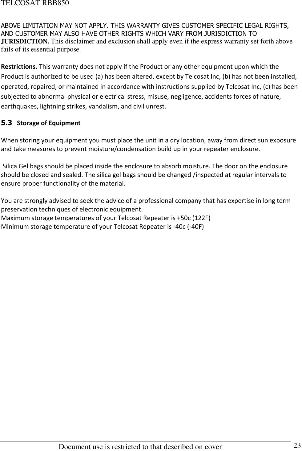 TELCOSAT RBB850                                                          Document use is restricted to that described on cover      23 ABOVE LIMITATION MAY NOT APPLY. THIS WARRANTY GIVES CUSTOMER SPECIFIC LEGAL RIGHTS, AND CUSTOMER MAY ALSO HAVE OTHER RIGHTS WHICH VARY FROM JURISDICTION TO JURISDICTION. This disclaimer and exclusion shall apply even if the express warranty set forth above fails of its essential purpose.  Restrictions. This warranty does not apply if the Product or any other equipment upon which the Product is authorized to be used (a) has been altered, except by Telcosat Inc, (b) has not been installed, operated, repaired, or maintained in accordance with instructions supplied by Telcosat Inc, (c) has been subjected to abnormal physical or electrical stress, misuse, negligence, accidents forces of nature, earthquakes, lightning strikes, vandalism, and civil unrest.  5.3   Storage of Equipment  When storing your equipment you must place the unit in a dry location, away from direct sun exposure and take measures to prevent moisture/condensation build up in your repeater enclosure.   Silica Gel bags should be placed inside the enclosure to absorb moisture. The door on the enclosure should be closed and sealed. The silica gel bags should be changed /inspected at regular intervals to ensure proper functionality of the material.  You are strongly advised to seek the advice of a professional company that has expertise in long term preservation techniques of electronic equipment. Maximum storage temperatures of your Telcosat Repeater is +50c (122F) Minimum storage temperature of your Telcosat Repeater is -40c (-40F)                        