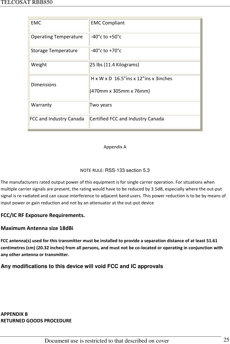 TELCOSAT RBB850                                                          Document use is restricted to that described on cover      25  EMC  EMC Compliant  Operating Temperature  -40°c to +50°c  Storage Temperature  -40°c to +70°c  Weight 25 lbs (11.4 Kilograms)  Dimensions  H x W x D  16.5”ins x 12”ins x 3inches (470mm x 305mm x 76mm)   Warranty Two years FCC and Industry Canada Certified FCC and Industry Canada  Appendix A  NOTE RULE: RSS-133 section 5.3 The manufacturers rated output power of this equipment is for single carrier operation. For situations when multiple carrier signals are present, the rating would have to be reduced by 3.5dB, especially where the out-put signal is re-radiated and can cause interference to adjacent band users. This power reduction is to be by means of input power or gain reduction and not by an attenuator at the out-put device FCC/IC RF Exposure Requirements. Maximum Antenna size 18dBi FCC antenna(s) used for this transmitter must be installed to provide a separation distance of at least 51.61 centimetres (cm) (20.32 inches) from all persons, and must not be co-located or operating in conjunction with any other antenna or transmitter. Any modifications to this device will void FCC and IC approvals    APPENDIX B RETURNED GOODS PROCEDURE  