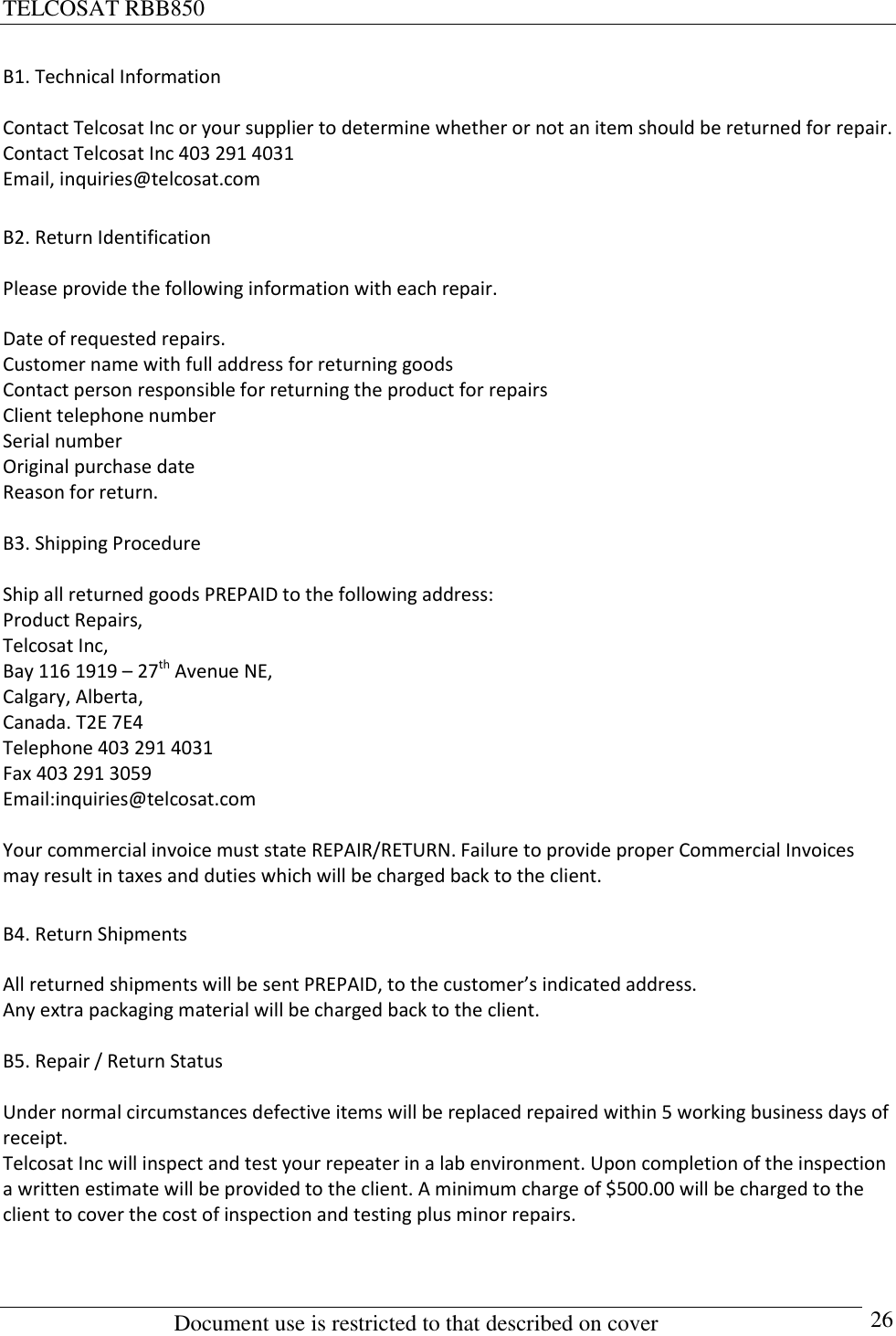 TELCOSAT RBB850                                                          Document use is restricted to that described on cover      26 B1. Technical Information  Contact Telcosat Inc or your supplier to determine whether or not an item should be returned for repair.  Contact Telcosat Inc 403 291 4031  Email, inquiries@telcosat.com  B2. Return Identification  Please provide the following information with each repair.  Date of requested repairs.   Customer name with full address for returning goods Contact person responsible for returning the product for repairs Client telephone number Serial number  Original purchase date Reason for return.  B3. Shipping Procedure  Ship all returned goods PREPAID to the following address: Product Repairs, Telcosat Inc, Bay 116 1919 – 27th Avenue NE, Calgary, Alberta, Canada. T2E 7E4 Telephone 403 291 4031 Fax 403 291 3059 Email:inquiries@telcosat.com  Your commercial invoice must state REPAIR/RETURN. Failure to provide proper Commercial Invoices may result in taxes and duties which will be charged back to the client.  B4. Return Shipments  All returned shipments will be sent PREPAID, to the customer’s indicated address.  Any extra packaging material will be charged back to the client.  B5. Repair / Return Status  Under normal circumstances defective items will be replaced repaired within 5 working business days of receipt.  Telcosat Inc will inspect and test your repeater in a lab environment. Upon completion of the inspection a written estimate will be provided to the client. A minimum charge of $500.00 will be charged to the client to cover the cost of inspection and testing plus minor repairs.   