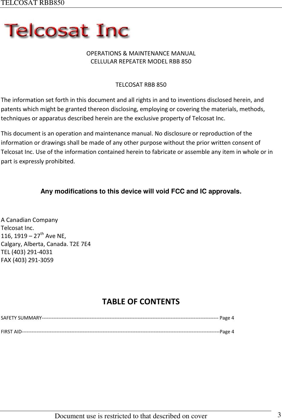 TELCOSAT RBB850                                                          Document use is restricted to that described on cover      3  OPERATIONS &amp; MAINTENANCE MANUAL CELLULAR REPEATER MODEL RBB 850  TELCOSAT RBB 850 The information set forth in this document and all rights in and to inventions disclosed herein, and patents which might be granted thereon disclosing, employing or covering the materials, methods, techniques or apparatus described herein are the exclusive property of Telcosat Inc. This document is an operation and maintenance manual. No disclosure or reproduction of the information or drawings shall be made of any other purpose without the prior written consent of Telcosat Inc. Use of the information contained herein to fabricate or assemble any item in whole or in part is expressly prohibited.  Any modifications to this device will void FCC and IC approvals.  A Canadian Company Telcosat Inc. 116, 1919 – 27th Ave NE, Calgary, Alberta, Canada. T2E 7E4 TEL (403) 291-4031 FAX (403) 291-3059     TABLE OF CONTENTS SAFETY SUMMARY----------------------------------------------------------------------------------------------------------- Page 4 FIRST AID------------------------------------------------------------------------------------------------------------------------Page 4    