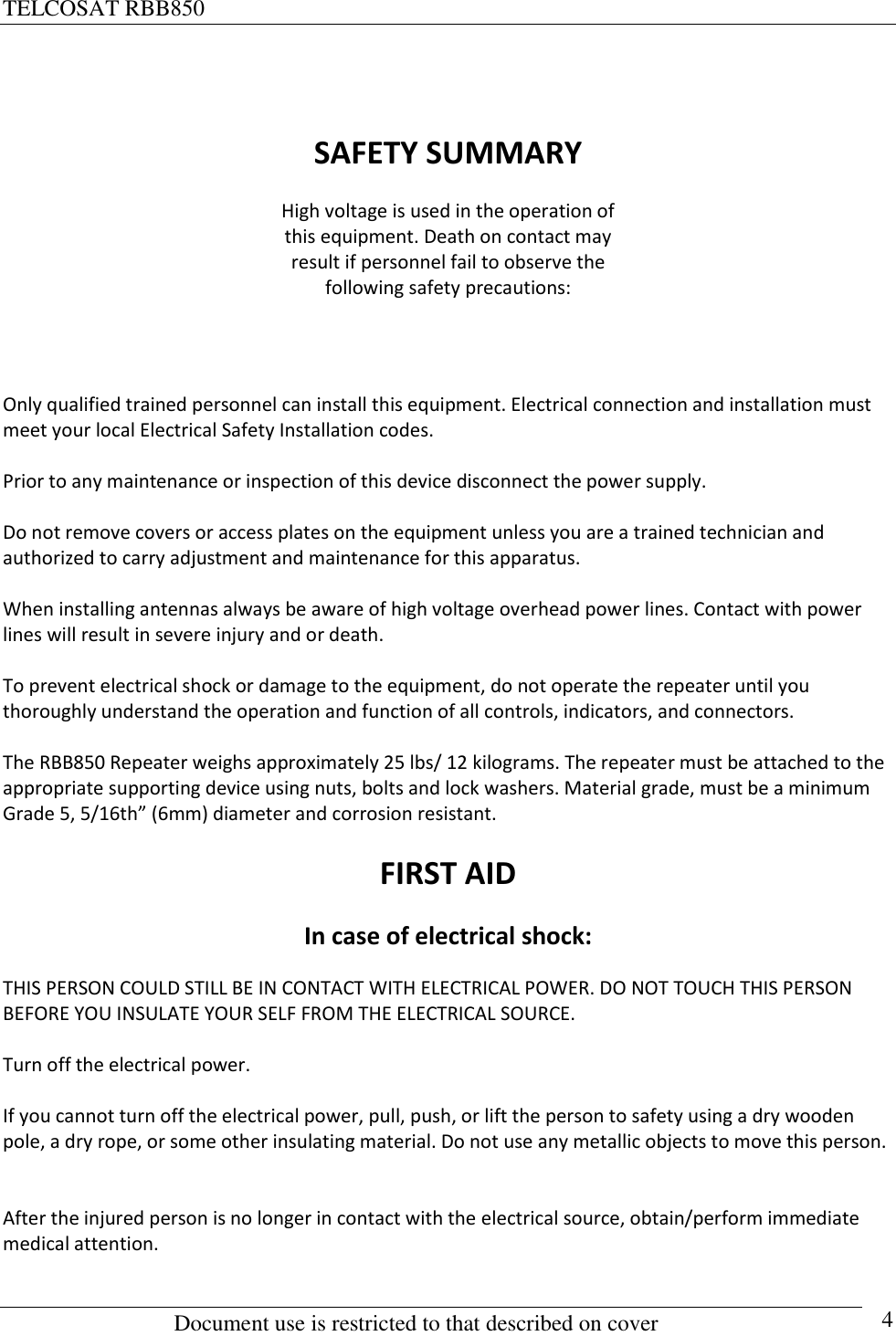 TELCOSAT RBB850                                                          Document use is restricted to that described on cover      4  SAFETY SUMMARY High voltage is used in the operation of this equipment. Death on contact may result if personnel fail to observe the following safety precautions:   Only qualified trained personnel can install this equipment. Electrical connection and installation must meet your local Electrical Safety Installation codes.   Prior to any maintenance or inspection of this device disconnect the power supply.  Do not remove covers or access plates on the equipment unless you are a trained technician and authorized to carry adjustment and maintenance for this apparatus.  When installing antennas always be aware of high voltage overhead power lines. Contact with power lines will result in severe injury and or death.  To prevent electrical shock or damage to the equipment, do not operate the repeater until you thoroughly understand the operation and function of all controls, indicators, and connectors.  The RBB850 Repeater weighs approximately 25 lbs/ 12 kilograms. The repeater must be attached to the appropriate supporting device using nuts, bolts and lock washers. Material grade, must be a minimum Grade 5, 5/16th” (6mm) diameter and corrosion resistant.  FIRST AID In case of electrical shock: THIS PERSON COULD STILL BE IN CONTACT WITH ELECTRICAL POWER. DO NOT TOUCH THIS PERSON BEFORE YOU INSULATE YOUR SELF FROM THE ELECTRICAL SOURCE.    Turn off the electrical power.  If you cannot turn off the electrical power, pull, push, or lift the person to safety using a dry wooden pole, a dry rope, or some other insulating material. Do not use any metallic objects to move this person.   After the injured person is no longer in contact with the electrical source, obtain/perform immediate medical attention.    