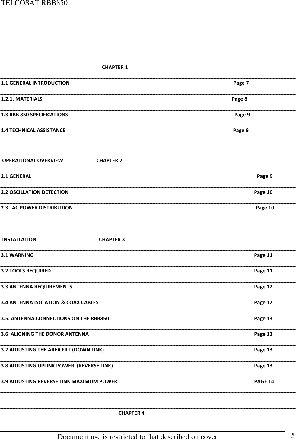 TELCOSAT RBB850                                                          Document use is restricted to that described on cover      5                                                                                   CHAPTER 1                                                                                                          1.1 GENERAL INTRODUCTION                                                                                                                                Page 7 1.2.1. MATERIALS                                                                                                                                                    Page 8 1.3 RBB 850 SPECIFICATIONS                                                                                                                                  Page 9 1.4 TECHNICAL ASSISTANCE                                                                                                                                   Page 9   OPERATIONAL OVERVIEW                          CHAPTER 2                      2.1 GENERAL  Page 9 2.2 OSCILLATION DETECTION   Page 10 2.3   AC POWER DISTRIBUTION                                                                                                                                               Page 10   INSTALLATION                                                 CHAPTER 3  3.1 WARNING  Page 11 3.2 TOOLS REQUIRED  Page 11 3.3 ANTENNA REQUIREMENTS  Page 12 3.4 ANTENNA ISOLATION &amp; COAX CABLES  Page 12 3.5. ANTENNA CONNECTIONS ON THE RBB850  Page 13 3.6  ALIGNING THE DONOR ANTENNA  Page 13 3.7 ADJUSTING THE AREA FILL (DOWN LINK)  Page 13 3.8 ADJUSTING UPLINK POWER  (REVERSE LINK)  Page 13 3.9 ADJUSTING REVERSE LINK MAXIMUM POWER                                                                                                           PAGE 14                                                                                                                                                                        CHAPTER 4 