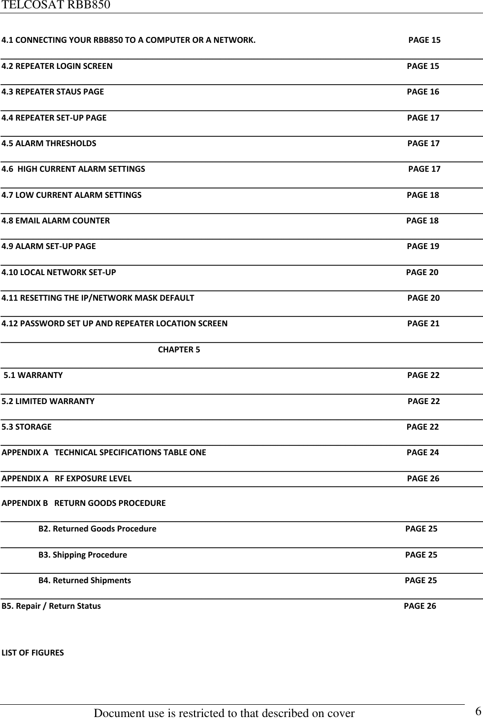 TELCOSAT RBB850                                                          Document use is restricted to that described on cover      6 4.1 CONNECTING YOUR RBB850 TO A COMPUTER OR A NETWORK.                                                                         PAGE 15 4.2 REPEATER LOGIN SCREEN                                                                                                                                             PAGE 15 4.3 REPEATER STAUS PAGE                                                                                                                                                 PAGE 16 4.4 REPEATER SET-UP PAGE                                                                                                                                                PAGE 17 4.5 ALARM THRESHOLDS                                                                                                                                                     PAGE 17 4.6  HIGH CURRENT ALARM SETTINGS                                                                                                                              PAGE 17 4.7 LOW CURRENT ALARM SETTINGS                                                                                                                               PAGE 18 4.8 EMAIL ALARM COUNTER                                                                                                                                              PAGE 18 4.9 ALARM SET-UP PAGE                                                                                                                                                     PAGE 19 4.10 LOCAL NETWORK SET-UP                                                                                                                                           PAGE 20 4.11 RESETTING THE IP/NETWORK MASK DEFAULT                                                                                                      PAGE 20 4.12 PASSWORD SET UP AND REPEATER LOCATION SCREEN                                                                                      PAGE 21                                                                             CHAPTER 5  5.1 WARRANTY                                                                                                                                                                     PAGE 22 5.2 LIMITED WARRANTY                                                                                                                                                      PAGE 22 5.3 STORAGE                                                                                                                                                                          PAGE 22 APPENDIX A   TECHNICAL SPECIFICATIONS TABLE ONE                                                                                                PAGE 24 APPENDIX A   RF EXPOSURE LEVEL                                                                                                                                    PAGE 26 APPENDIX B   RETURN GOODS PROCEDURE    B2. Returned Goods Procedure                                                                                                                       PAGE 25             B3. Shipping Procedure                                                                                                                                     PAGE 25   B4. Returned Shipments                                                                                                                                   PAGE 25                B5. Repair / Return Status                                                                                                                                                 PAGE 26  LIST OF FIGURES  