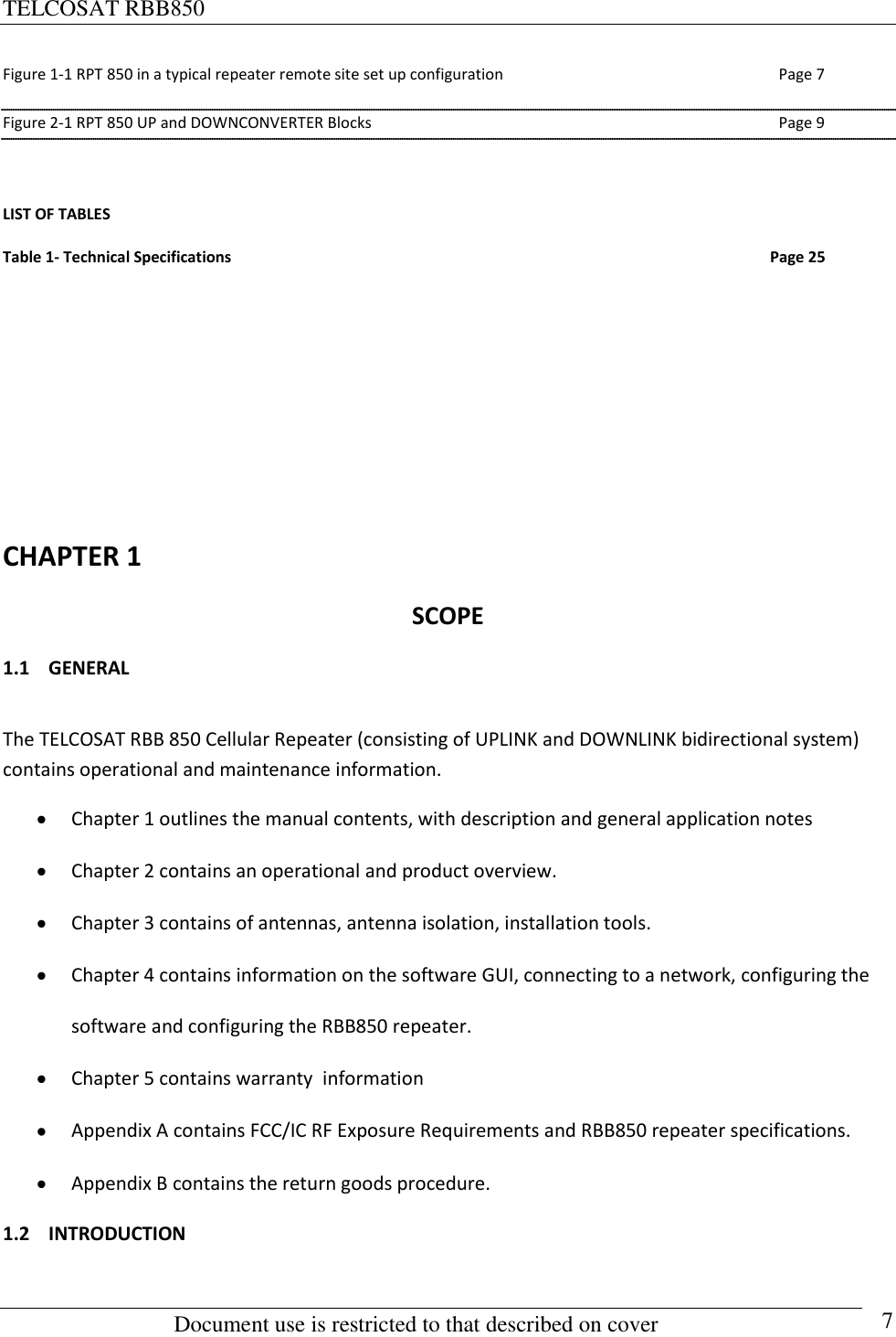 TELCOSAT RBB850                                                          Document use is restricted to that described on cover      7 Figure 1-1 RPT 850 in a typical repeater remote site set up configuration  Page 7 Figure 2-1 RPT 850 UP and DOWNCONVERTER Blocks  Page 9  LIST OF TABLES Table 1- Technical Specifications                                                                                                                                           Page 25         CHAPTER 1 SCOPE 1.1 GENERAL  The TELCOSAT RBB 850 Cellular Repeater (consisting of UPLINK and DOWNLINK bidirectional system) contains operational and maintenance information.   Chapter 1 outlines the manual contents, with description and general application notes  Chapter 2 contains an operational and product overview.  Chapter 3 contains of antennas, antenna isolation, installation tools.  Chapter 4 contains information on the software GUI, connecting to a network, configuring the software and configuring the RBB850 repeater.  Chapter 5 contains warranty  information  Appendix A contains FCC/IC RF Exposure Requirements and RBB850 repeater specifications.  Appendix B contains the return goods procedure. 1.2 INTRODUCTION  