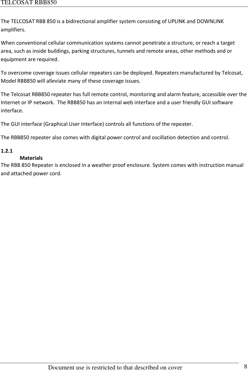 TELCOSAT RBB850                                                          Document use is restricted to that described on cover      8 The TELCOSAT RBB 850 is a bidirectional amplifier system consisting of UPLINK and DOWNLINK amplifiers. When conventional cellular communication systems cannot penetrate a structure, or reach a target area, such as inside buildings, parking structures, tunnels and remote areas, other methods and or equipment are required.  To overcome coverage issues cellular repeaters can be deployed. Repeaters manufactured by Telcosat,   Model RBB850 will alleviate many of these coverage issues.  The Telcosat RBB850 repeater has full remote control, monitoring and alarm feature, accessible over the Internet or IP network.  The RBB850 has an internal web interface and a user friendly GUI software interface.    The GUI interface (Graphical User Interface) controls all functions of the repeater. The RBB850 repeater also comes with digital power control and oscillation detection and control.  1.2.1  Materials The RBB 850 Repeater is enclosed in a weather proof enclosure. System comes with instruction manual and attached power cord.               