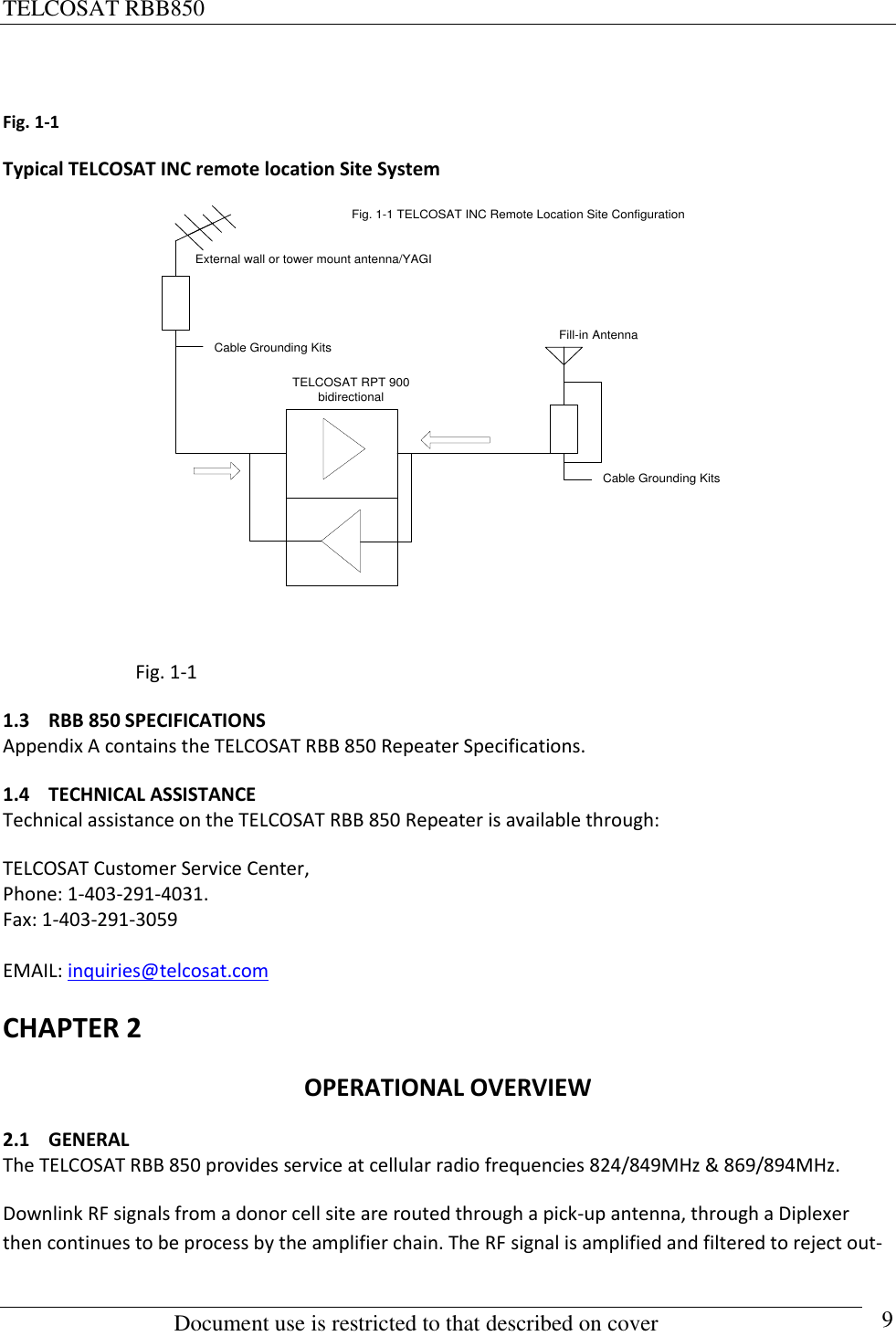 TELCOSAT RBB850                                                          Document use is restricted to that described on cover      9  Fig. 1-1    Typical TELCOSAT INC remote location Site System TELCOSAT RPT 900bidirectionalCable Grounding KitsFig. 1-1 TELCOSAT INC Remote Location Site ConfigurationExternal wall or tower mount antenna/YAGICable Grounding KitsFill-in Antenna                              Fig. 1-1 1.3 RBB 850 SPECIFICATIONS Appendix A contains the TELCOSAT RBB 850 Repeater Specifications. 1.4 TECHNICAL ASSISTANCE Technical assistance on the TELCOSAT RBB 850 Repeater is available through: TELCOSAT Customer Service Center,  Phone: 1-403-291-4031.  Fax: 1-403-291-3059  EMAIL: inquiries@telcosat.com  CHAPTER 2 OPERATIONAL OVERVIEW 2.1 GENERAL The TELCOSAT RBB 850 provides service at cellular radio frequencies 824/849MHz &amp; 869/894MHz. Downlink RF signals from a donor cell site are routed through a pick-up antenna, through a Diplexer then continues to be process by the amplifier chain. The RF signal is amplified and filtered to reject out-