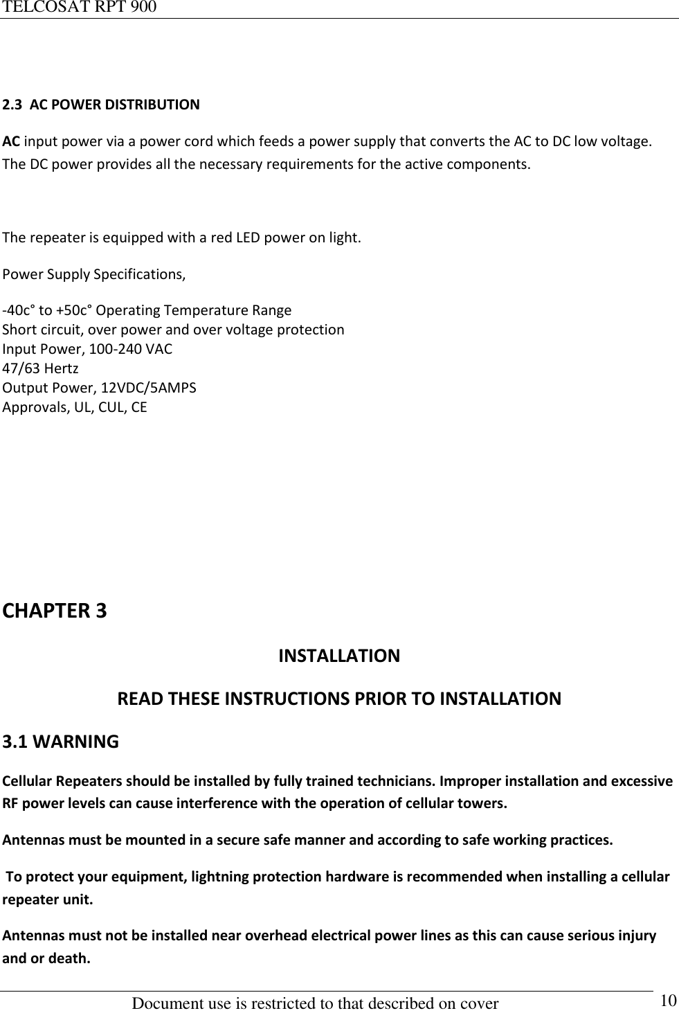 TELCOSAT RPT 900                                                          Document use is restricted to that described on cover      10  2.3  AC POWER DISTRIBUTION AC input power via a power cord which feeds a power supply that converts the AC to DC low voltage. The DC power provides all the necessary requirements for the active components.  The repeater is equipped with a red LED power on light.  Power Supply Specifications, -40c° to +50c° Operating Temperature Range Short circuit, over power and over voltage protection Input Power, 100-240 VAC 47/63 Hertz Output Power, 12VDC/5AMPS Approvals, UL, CUL, CE      CHAPTER 3 INSTALLATION READ THESE INSTRUCTIONS PRIOR TO INSTALLATION 3.1 WARNING Cellular Repeaters should be installed by fully trained technicians. Improper installation and excessive RF power levels can cause interference with the operation of cellular towers. Antennas must be mounted in a secure safe manner and according to safe working practices.  To protect your equipment, lightning protection hardware is recommended when installing a cellular repeater unit.  Antennas must not be installed near overhead electrical power lines as this can cause serious injury and or death. 