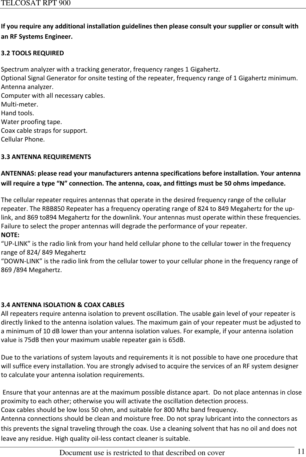 TELCOSAT RPT 900                                                          Document use is restricted to that described on cover      11 If you require any additional installation guidelines then please consult your supplier or consult with an RF Systems Engineer.   3.2 TOOLS REQUIRED Spectrum analyzer with a tracking generator, frequency ranges 1 Gigahertz. Optional Signal Generator for onsite testing of the repeater, frequency range of 1 Gigahertz minimum. Antenna analyzer. Computer with all necessary cables. Multi-meter.  Hand tools. Water proofing tape.  Coax cable straps for support. Cellular Phone.   3.3 ANTENNA REQUIREMENTS ANTENNAS: please read your manufacturers antenna specifications before installation. Your antenna will require a type “N” connection. The antenna, coax, and fittings must be 50 ohms impedance.  The cellular repeater requires antennas that operate in the desired frequency range of the cellular repeater. The RBB850 Repeater has a frequency operating range of 824 to 849 Megahertz for the up- link, and 869 to894 Megahertz for the downlink. Your antennas must operate within these frequencies.  Failure to select the proper antennas will degrade the performance of your repeater.  NOTE:  “UP-LINK” is the radio link from your hand held cellular phone to the cellular tower in the frequency range of 824/ 849 Megahertz “DOWN-LINK” is the radio link from the cellular tower to your cellular phone in the frequency range of 869 /894 Megahertz.    3.4 ANTENNA ISOLATION &amp; COAX CABLES All repeaters require antenna isolation to prevent oscillation. The usable gain level of your repeater is directly linked to the antenna isolation values. The maximum gain of your repeater must be adjusted to a minimum of 10 dB lower than your antenna isolation values. For example, if your antenna isolation value is 75dB then your maximum usable repeater gain is 65dB.  Due to the variations of system layouts and requirements it is not possible to have one procedure that will suffice every installation. You are strongly advised to acquire the services of an RF system designer to calculate your antenna isolation requirements.    Ensure that your antennas are at the maximum possible distance apart.  Do not place antennas in close proximity to each other; otherwise you will activate the oscillation detection process.  Coax cables should be low loss 50 ohm, and suitable for 800 Mhz band frequency. Antenna connections should be clean and moisture free. Do not spray lubricant into the connectors as this prevents the signal traveling through the coax. Use a cleaning solvent that has no oil and does not leave any residue. High quality oil-less contact cleaner is suitable. 