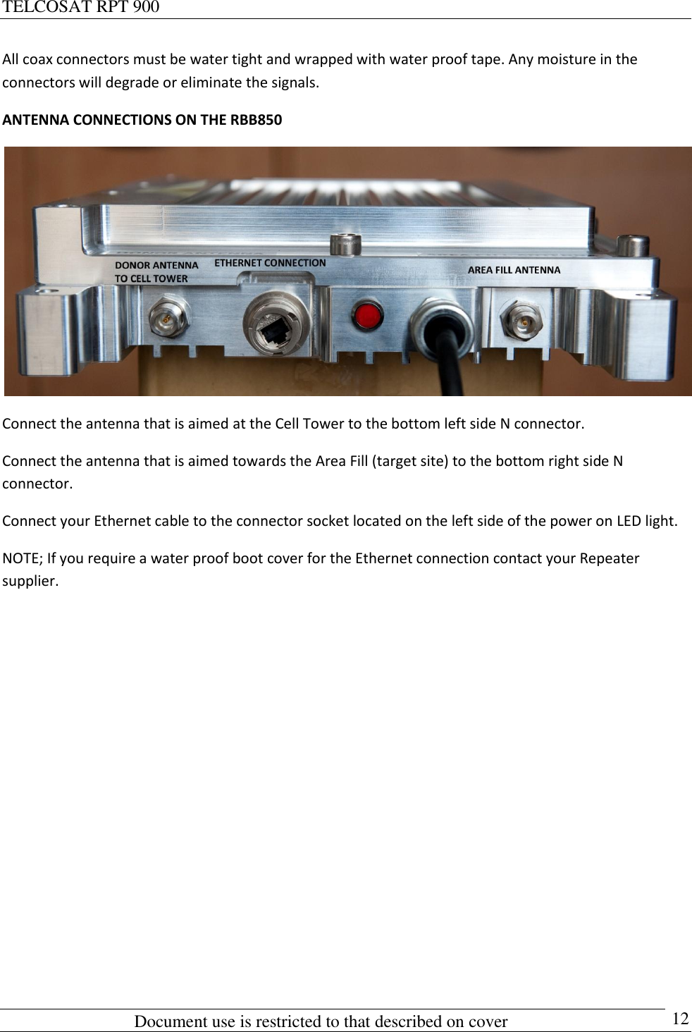 TELCOSAT RPT 900                                                          Document use is restricted to that described on cover      12 All coax connectors must be water tight and wrapped with water proof tape. Any moisture in the connectors will degrade or eliminate the signals.  ANTENNA CONNECTIONS ON THE RBB850  Connect the antenna that is aimed at the Cell Tower to the bottom left side N connector. Connect the antenna that is aimed towards the Area Fill (target site) to the bottom right side N connector. Connect your Ethernet cable to the connector socket located on the left side of the power on LED light. NOTE; If you require a water proof boot cover for the Ethernet connection contact your Repeater supplier.         