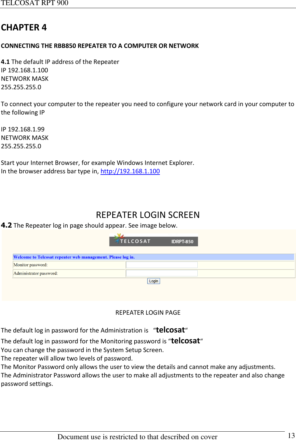 TELCOSAT RPT 900                                                          Document use is restricted to that described on cover      13 CHAPTER 4 CONNECTING THE RBB850 REPEATER TO A COMPUTER OR NETWORK 4.1 The default IP address of the Repeater IP 192.168.1.100 NETWORK MASK  255.255.255.0  To connect your computer to the repeater you need to configure your network card in your computer to the following IP  IP 192.168.1.99 NETWORK MASK  255.255.255.0  Start your Internet Browser, for example Windows Internet Explorer. In the browser address bar type in, http://192.168.1.100    REPEATER LOGIN SCREEN 4.2 The Repeater log in page should appear. See image below.  REPEATER LOGIN PAGE The default log in password for the Administration is   “telcosat“   The default log in password for the Monitoring password is “telcosat“   You can change the password in the System Setup Screen. The repeater will allow two levels of password. The Monitor Password only allows the user to view the details and cannot make any adjustments. The Administrator Password allows the user to make all adjustments to the repeater and also change password settings.    