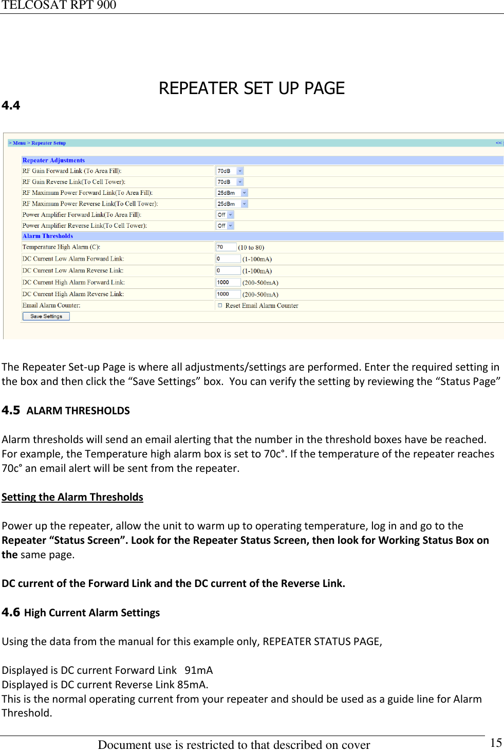 TELCOSAT RPT 900                                                          Document use is restricted to that described on cover      15   REPEATER SET UP PAGE 4.4    The Repeater Set-up Page is where all adjustments/settings are performed. Enter the required setting in the box and then click the “Save Settings” box.  You can verify the setting by reviewing the “Status Page”  4.5  ALARM THRESHOLDS   Alarm thresholds will send an email alerting that the number in the threshold boxes have be reached.  For example, the Temperature high alarm box is set to 70c°. If the temperature of the repeater reaches 70c° an email alert will be sent from the repeater.  Setting the Alarm Thresholds  Power up the repeater, allow the unit to warm up to operating temperature, log in and go to the Repeater “Status Screen”. Look for the Repeater Status Screen, then look for Working Status Box on the same page.  DC current of the Forward Link and the DC current of the Reverse Link.   4.6 High Current Alarm Settings  Using the data from the manual for this example only, REPEATER STATUS PAGE,    Displayed is DC current Forward Link   91mA  Displayed is DC current Reverse Link 85mA. This is the normal operating current from your repeater and should be used as a guide line for Alarm Threshold. 